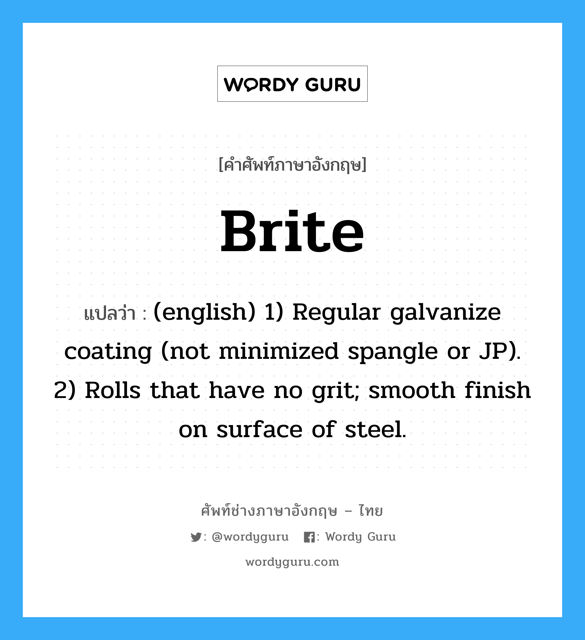 Brite แปลว่า?, คำศัพท์ช่างภาษาอังกฤษ - ไทย Brite คำศัพท์ภาษาอังกฤษ Brite แปลว่า (english) 1) Regular galvanize coating (not minimized spangle or JP). 2) Rolls that have no grit; smooth finish on surface of steel.