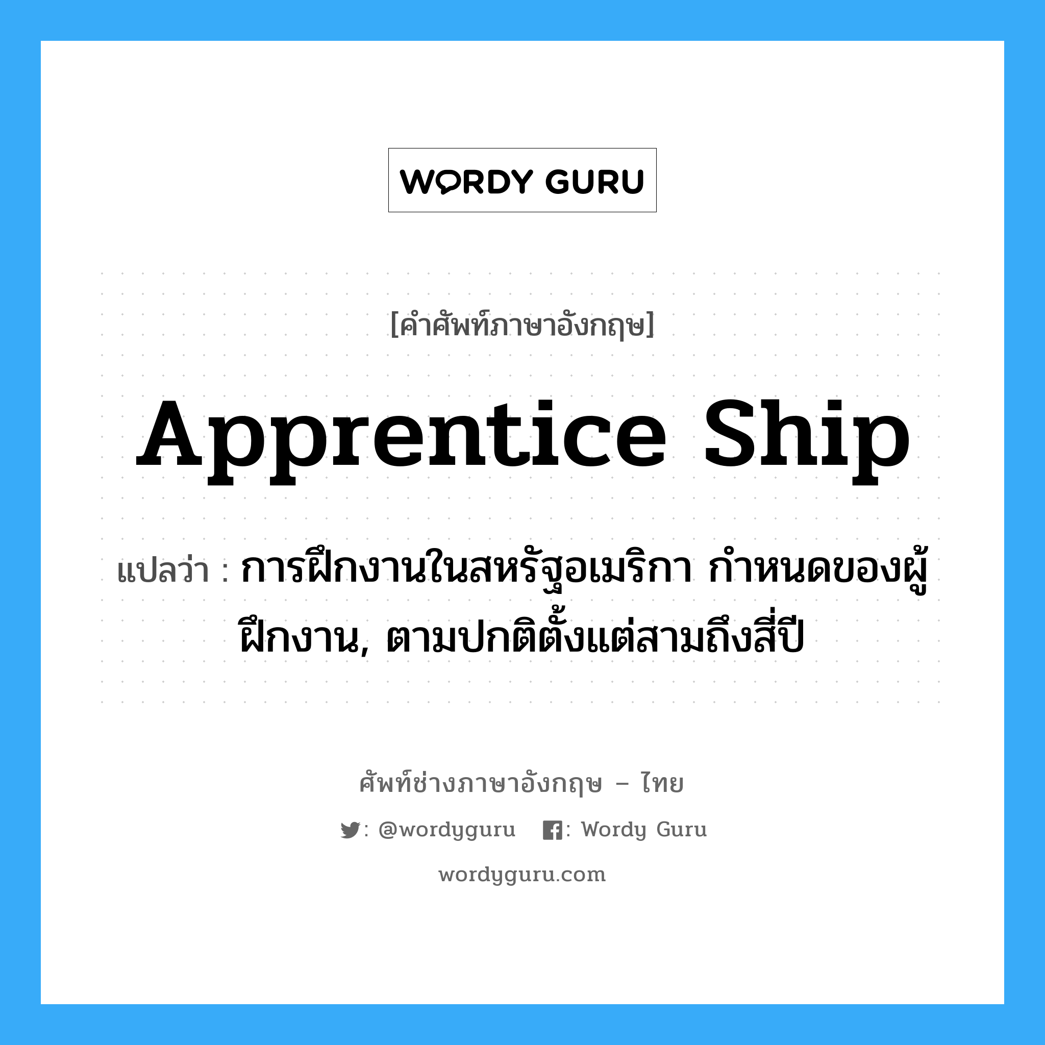 apprentice ship แปลว่า?, คำศัพท์ช่างภาษาอังกฤษ - ไทย apprentice ship คำศัพท์ภาษาอังกฤษ apprentice ship แปลว่า การฝึกงานในสหรัฐอเมริกา กำหนดของผู้ฝึกงาน, ตามปกติตั้งแต่สามถึงสี่ปี