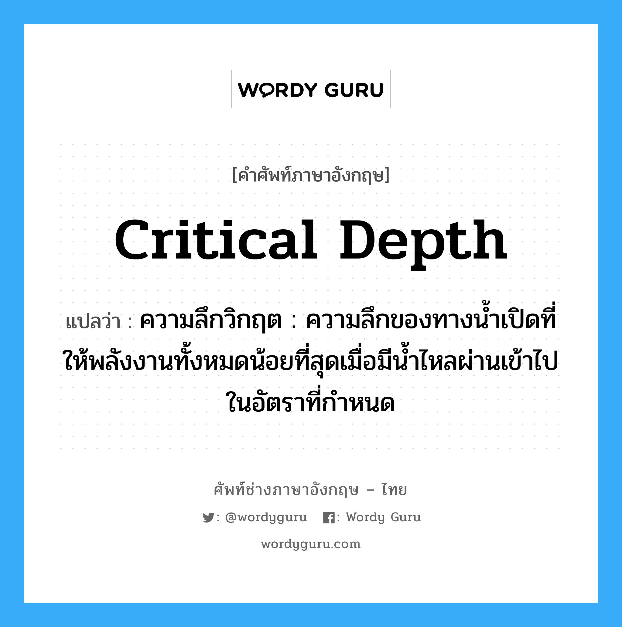 critical depth แปลว่า?, คำศัพท์ช่างภาษาอังกฤษ - ไทย critical depth คำศัพท์ภาษาอังกฤษ critical depth แปลว่า ความลึกวิกฤต : ความลึกของทางน้ำเปิดที่ให้พลังงานทั้งหมดน้อยที่สุดเมื่อมีน้ำไหลผ่านเข้าไปในอัตราที่กำหนด