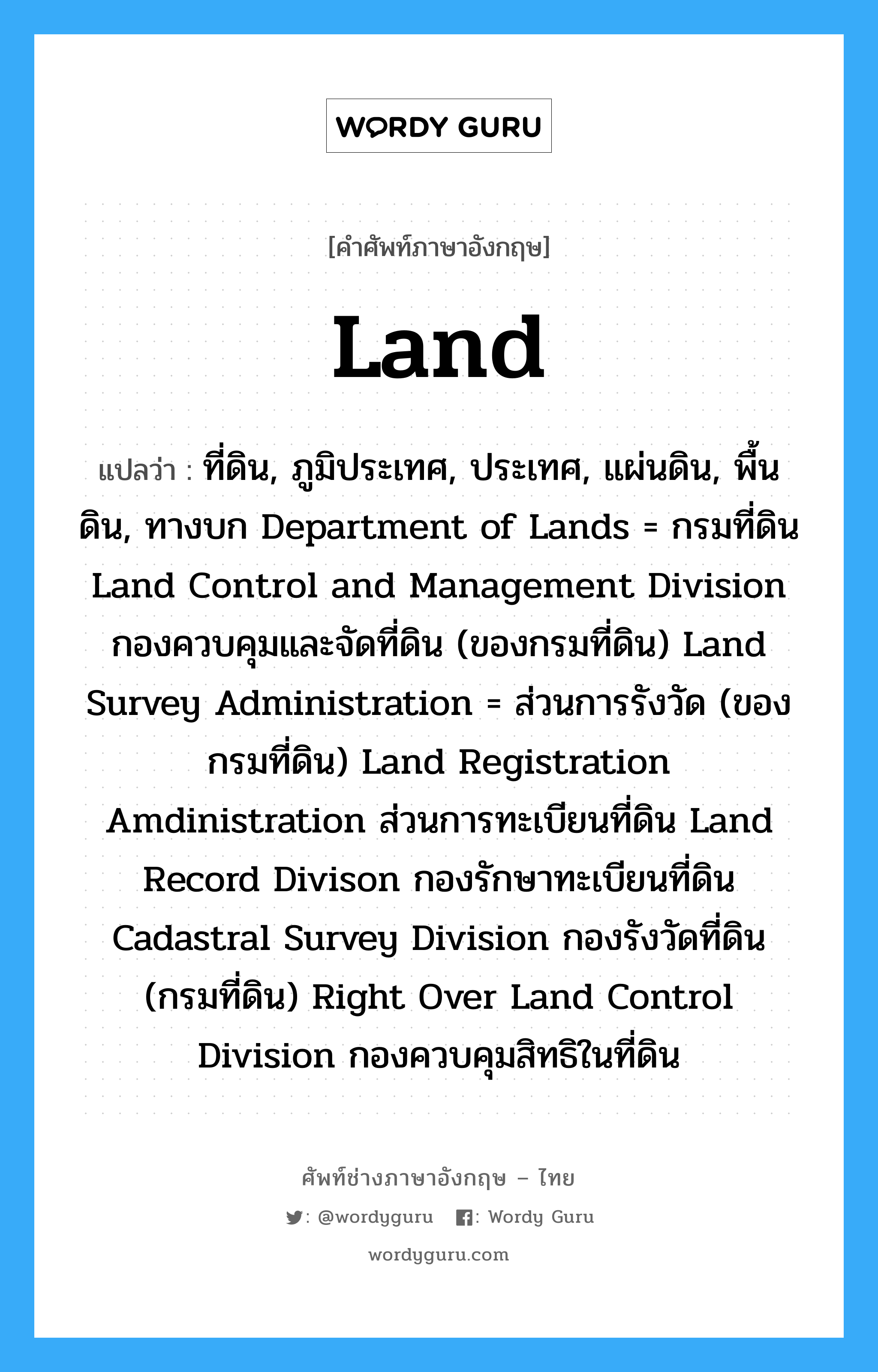 land แปลว่า?, คำศัพท์ช่างภาษาอังกฤษ - ไทย land คำศัพท์ภาษาอังกฤษ land แปลว่า ที่ดิน, ภูมิประเทศ, ประเทศ, แผ่นดิน, พื้นดิน, ทางบก Department of Lands = กรมที่ดิน Land Control and Management Division กองควบคุมและจัดที่ดิน (ของกรมที่ดิน) Land Survey Administration = ส่วนการรังวัด (ของกรมที่ดิน) Land Registration Amdinistration ส่วนการทะเบียนที่ดิน Land Record Divison กองรักษาทะเบียนที่ดิน Cadastral Survey Division กองรังวัดที่ดิน (กรมที่ดิน) Right Over Land Control Division กองควบคุมสิทธิในที่ดิน