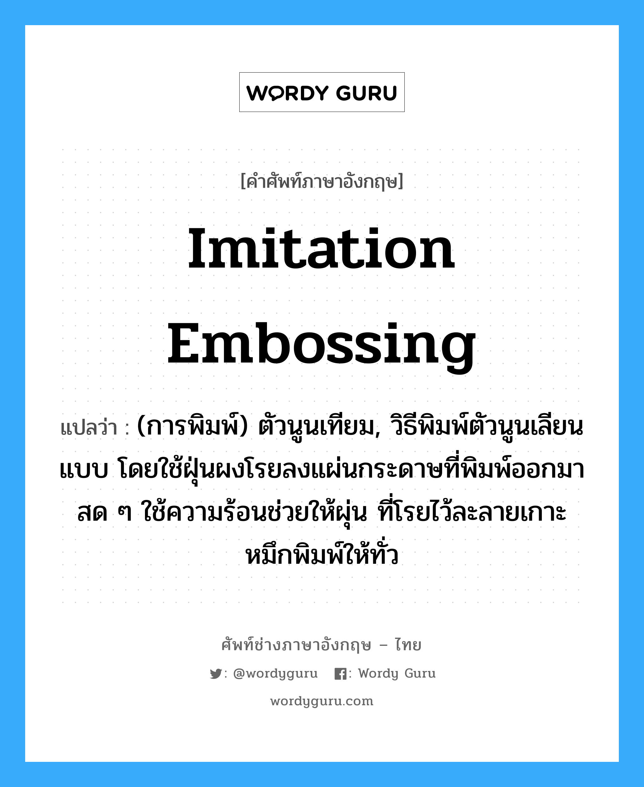 imitation embossing แปลว่า?, คำศัพท์ช่างภาษาอังกฤษ - ไทย imitation embossing คำศัพท์ภาษาอังกฤษ imitation embossing แปลว่า (การพิมพ์) ตัวนูนเทียม, วิธีพิมพ์ตัวนูนเลียนแบบ โดยใช้ฝุ่นผงโรยลงแผ่นกระดาษที่พิมพ์ออกมาสด ๆ ใช้ความร้อนช่วยให้ผุ่น ที่โรยไว้ละลายเกาะหมึกพิมพ์ให้ทั่ว