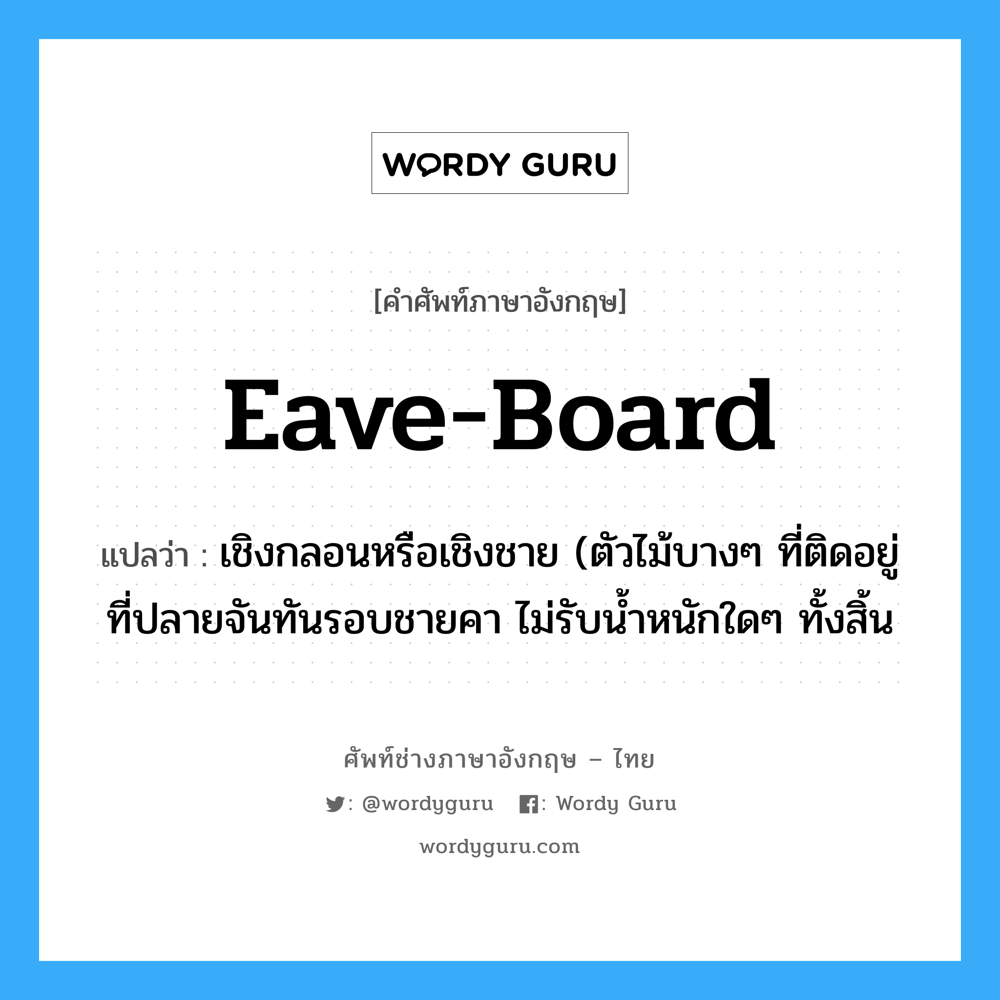 eave-board แปลว่า?, คำศัพท์ช่างภาษาอังกฤษ - ไทย eave-board คำศัพท์ภาษาอังกฤษ eave-board แปลว่า เชิงกลอนหรือเชิงชาย (ตัวไม้บางๆ ที่ติดอยู่ที่ปลายจันทันรอบชายคา ไม่รับน้ำหนักใดๆ ทั้งสิ้น