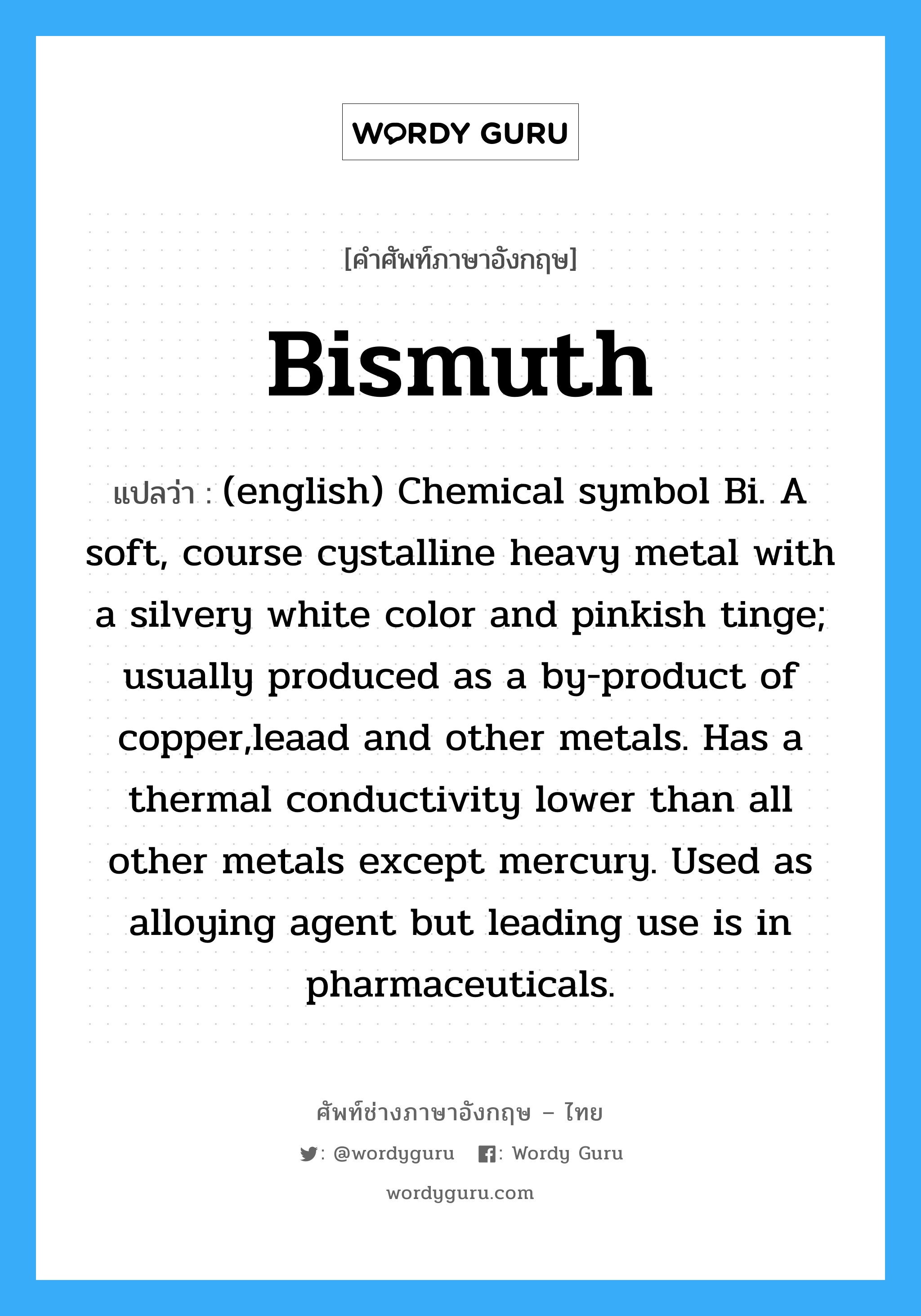 Bismuth แปลว่า?, คำศัพท์ช่างภาษาอังกฤษ - ไทย Bismuth คำศัพท์ภาษาอังกฤษ Bismuth แปลว่า (english) Chemical symbol Bi. A soft, course cystalline heavy metal with a silvery white color and pinkish tinge; usually produced as a by-product of copper,leaad and other metals. Has a thermal conductivity lower than all other metals except mercury. Used as alloying agent but leading use is in pharmaceuticals.