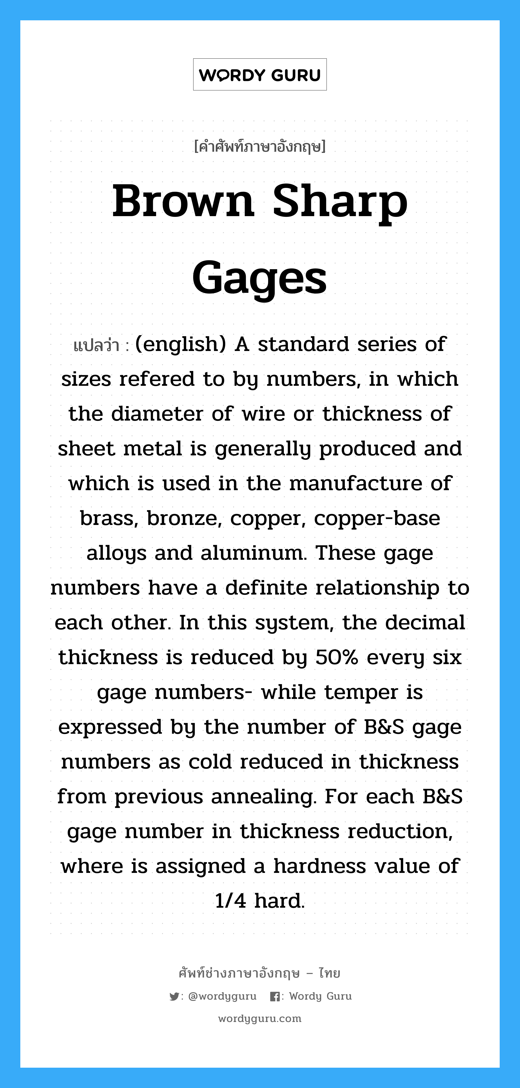 (english) A standard series of sizes refered to by numbers, in which the diameter of wire or thickness of sheet metal is generally produced and which is used in the manufacture of brass, bronze, copper, copper-base alloys and aluminum. These gage numbers have a definite relationship to each other. In this system, the decimal thickness is reduced by 50% every six gage numbers- while temper is expressed by the number of B&S gage numbers as cold reduced in thickness from previous annealing. For each B&S gage number in thickness reduction, where is assigned a hardness value of 1/4 hard. ภาษาอังกฤษ?, คำศัพท์ช่างภาษาอังกฤษ - ไทย (english) A standard series of sizes refered to by numbers, in which the diameter of wire or thickness of sheet metal is generally produced and which is used in the manufacture of brass, bronze, copper, copper-base alloys and aluminum. These gage numbers have a definite relationship to each other. In this system, the decimal thickness is reduced by 50% every six gage numbers- while temper is expressed by the number of B&amp;S gage numbers as cold reduced in thickness from previous annealing. For each B&amp;S gage number in thickness reduction, where is assigned a hardness value of 1/4 hard. คำศัพท์ภาษาอังกฤษ (english) A standard series of sizes refered to by numbers, in which the diameter of wire or thickness of sheet metal is generally produced and which is used in the manufacture of brass, bronze, copper, copper-base alloys and aluminum. These gage numbers have a definite relationship to each other. In this system, the decimal thickness is reduced by 50% every six gage numbers- while temper is expressed by the number of B&amp;S gage numbers as cold reduced in thickness from previous annealing. For each B&amp;S gage number in thickness reduction, where is assigned a hardness value of 1/4 hard. แปลว่า Brown Sharp Gages