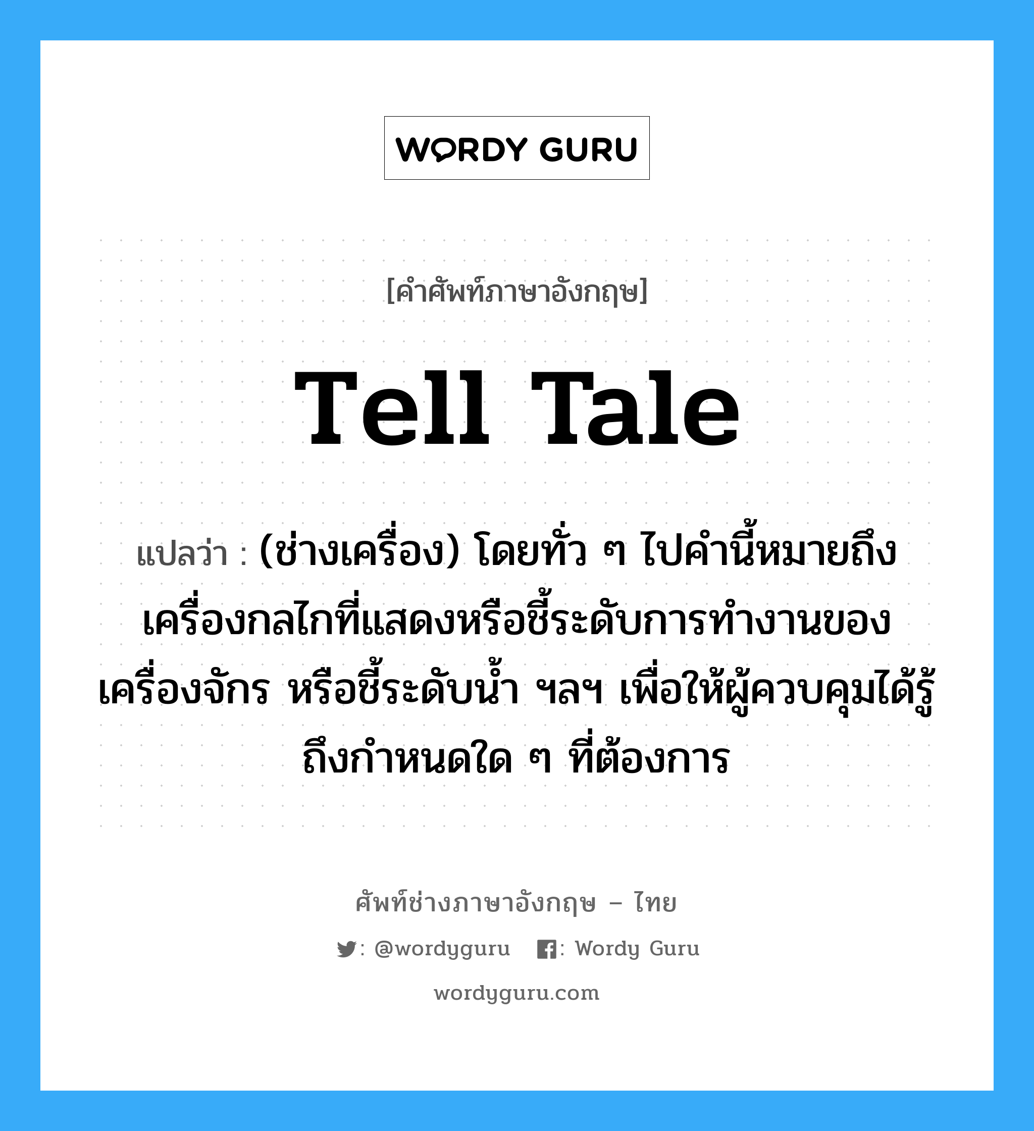 tell tale แปลว่า?, คำศัพท์ช่างภาษาอังกฤษ - ไทย tell tale คำศัพท์ภาษาอังกฤษ tell tale แปลว่า (ช่างเครื่อง) โดยทั่ว ๆ ไปคำนี้หมายถึงเครื่องกลไกที่แสดงหรือชี้ระดับการทำงานของเครื่องจักร หรือชี้ระดับน้ำ ฯลฯ เพื่อให้ผู้ควบคุมได้รู้ถึงกำหนดใด ๆ ที่ต้องการ