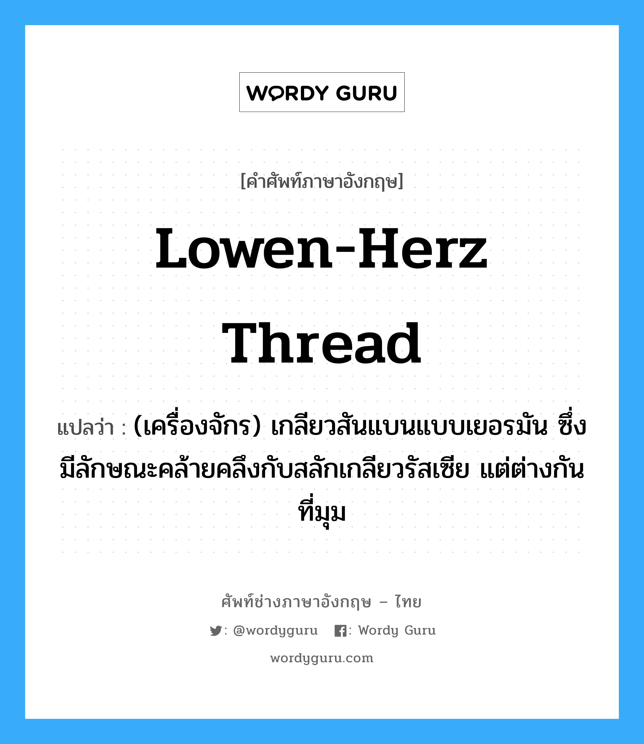 lowen-herz thread แปลว่า?, คำศัพท์ช่างภาษาอังกฤษ - ไทย lowen-herz thread คำศัพท์ภาษาอังกฤษ lowen-herz thread แปลว่า (เครื่องจักร) เกลียวสันแบนแบบเยอรมัน ซึ่งมีลักษณะคล้ายคลึงกับสลักเกลียวรัสเซีย แต่ต่างกันที่มุม