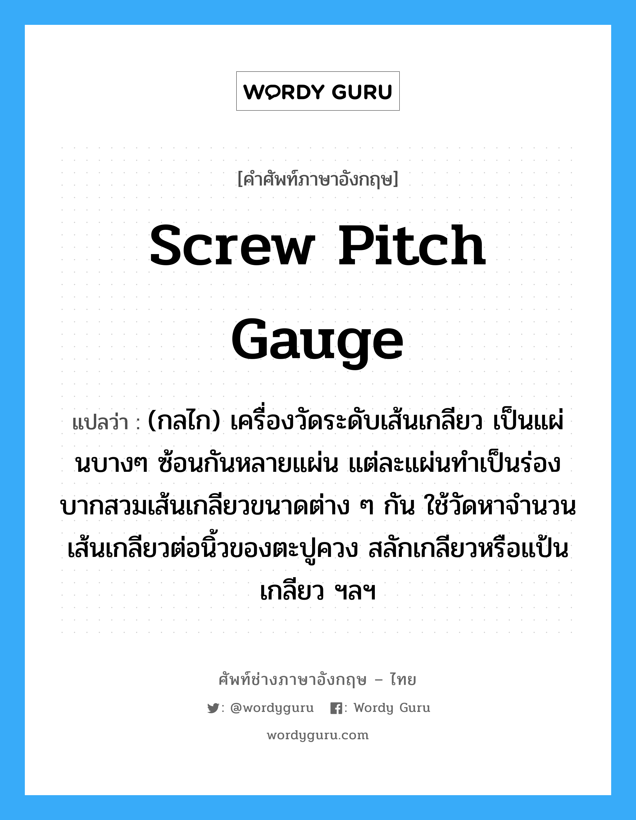 screw pitch gauge แปลว่า?, คำศัพท์ช่างภาษาอังกฤษ - ไทย screw pitch gauge คำศัพท์ภาษาอังกฤษ screw pitch gauge แปลว่า (กลไก) เครื่องวัดระดับเส้นเกลียว เป็นแผ่นบางๆ ซ้อนกันหลายแผ่น แต่ละแผ่นทำเป็นร่องบากสวมเส้นเกลียวขนาดต่าง ๆ กัน ใช้วัดหาจำนวนเส้นเกลียวต่อนิ้วของตะปูควง สลักเกลียวหรือแป้นเกลียว ฯลฯ