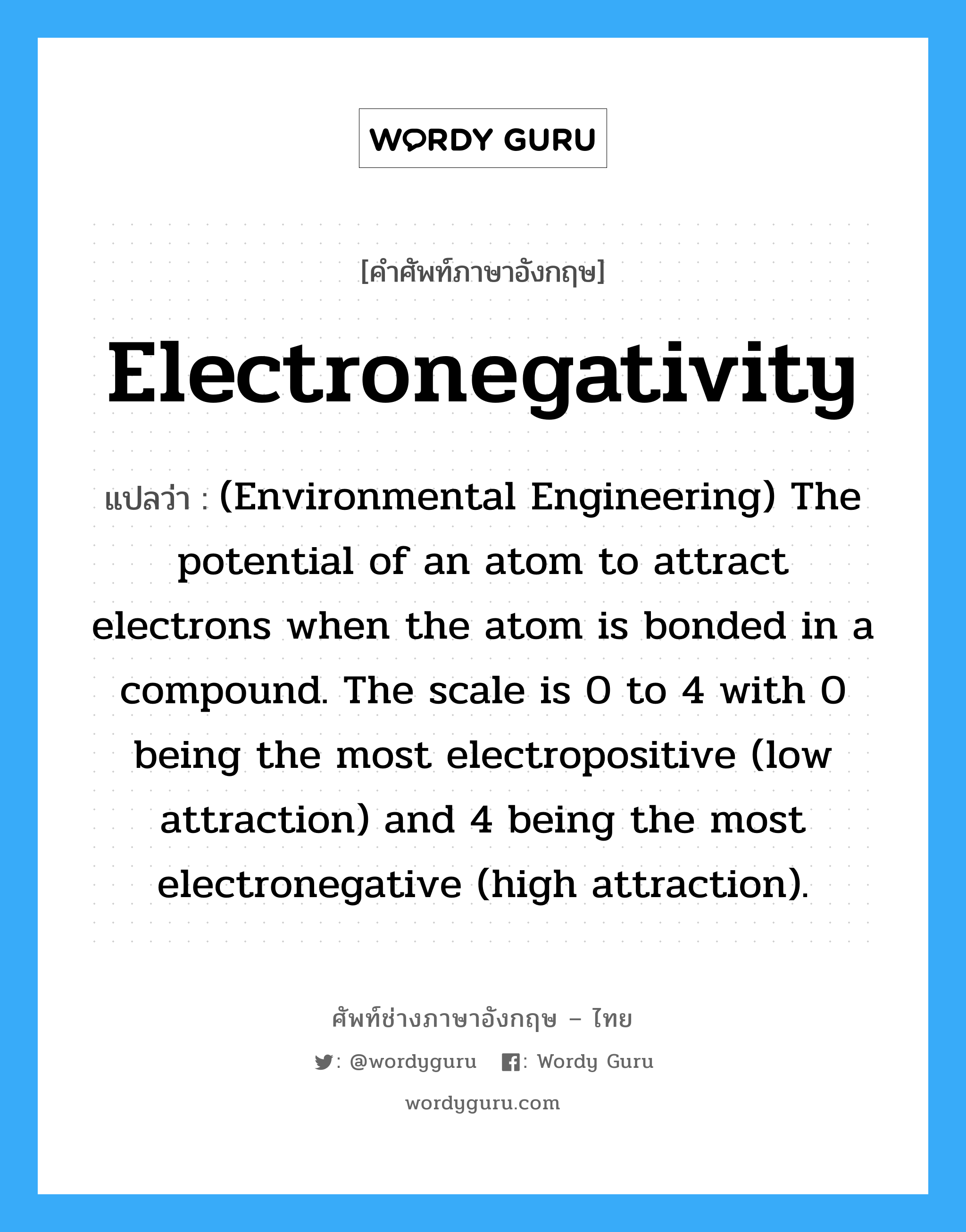 (Environmental Engineering) The potential of an atom to attract electrons when the atom is bonded in a compound. The scale is 0 to 4 with 0 being the most electropositive (low attraction) and 4 being the most electronegative (high attraction). ภาษาอังกฤษ?, คำศัพท์ช่างภาษาอังกฤษ - ไทย (Environmental Engineering) The potential of an atom to attract electrons when the atom is bonded in a compound. The scale is 0 to 4 with 0 being the most electropositive (low attraction) and 4 being the most electronegative (high attraction). คำศัพท์ภาษาอังกฤษ (Environmental Engineering) The potential of an atom to attract electrons when the atom is bonded in a compound. The scale is 0 to 4 with 0 being the most electropositive (low attraction) and 4 being the most electronegative (high attraction). แปลว่า Electronegativity