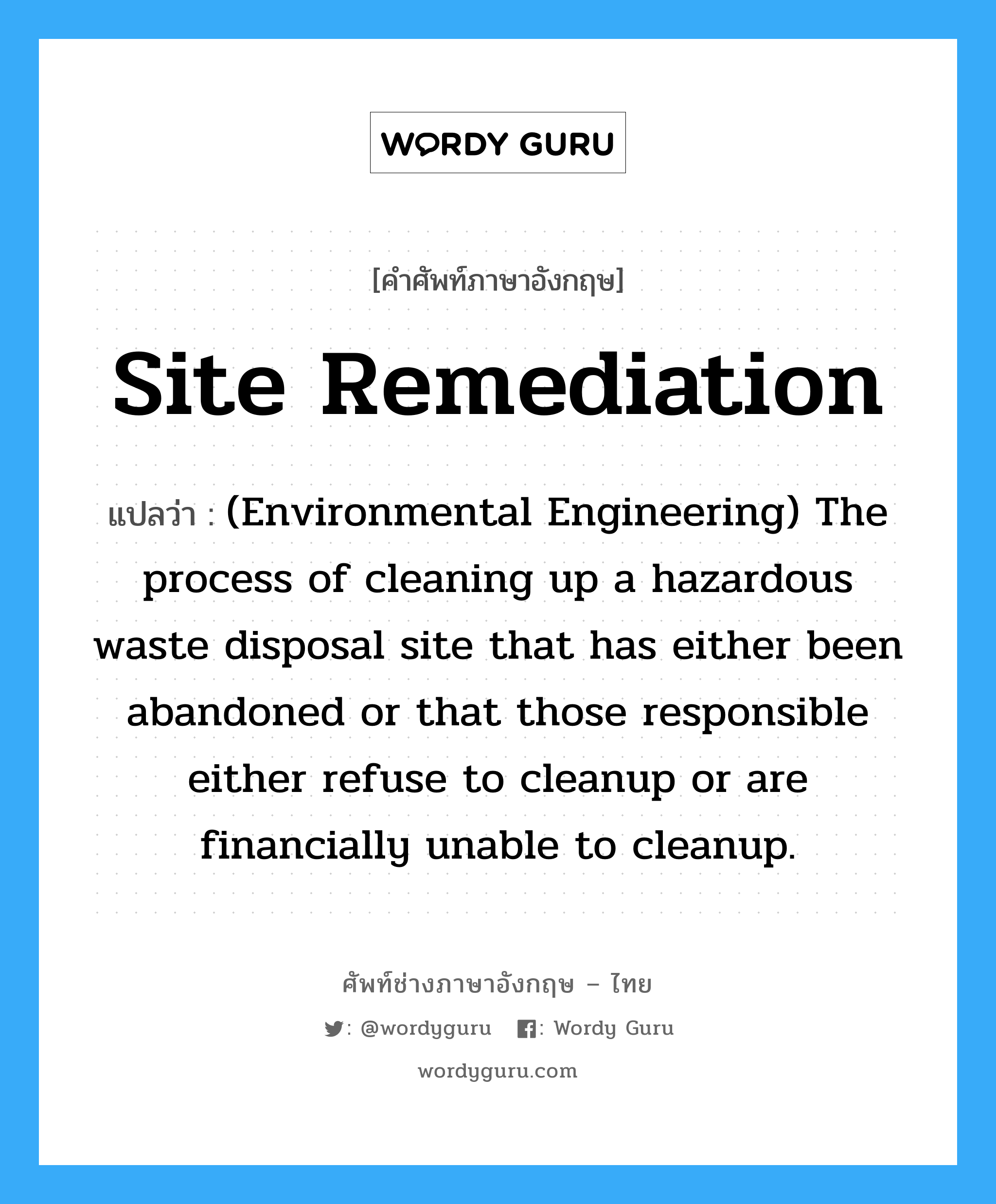 Site remediation แปลว่า?, คำศัพท์ช่างภาษาอังกฤษ - ไทย Site remediation คำศัพท์ภาษาอังกฤษ Site remediation แปลว่า (Environmental Engineering) The process of cleaning up a hazardous waste disposal site that has either been abandoned or that those responsible either refuse to cleanup or are financially unable to cleanup.
