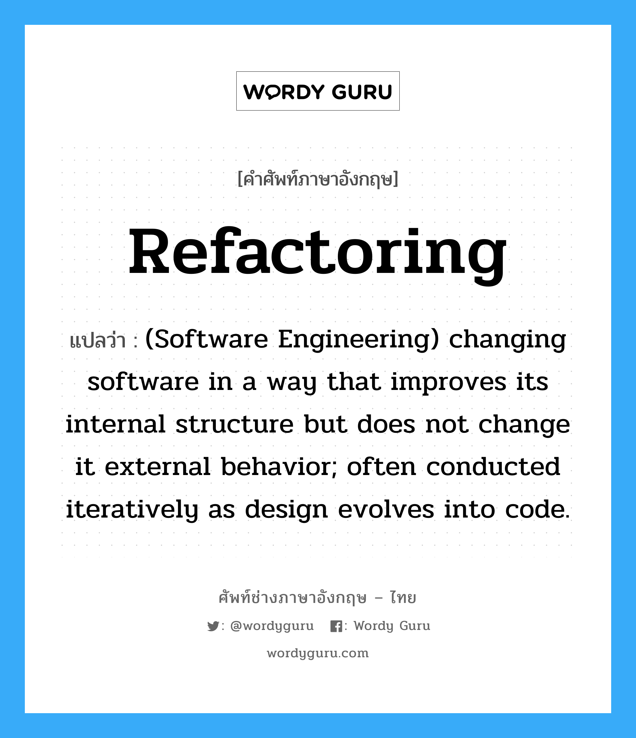 (Software Engineering) changing software in a way that improves its internal structure but does not change it external behavior; often conducted iteratively as design evolves into code. ภาษาอังกฤษ?, คำศัพท์ช่างภาษาอังกฤษ - ไทย (Software Engineering) changing software in a way that improves its internal structure but does not change it external behavior; often conducted iteratively as design evolves into code. คำศัพท์ภาษาอังกฤษ (Software Engineering) changing software in a way that improves its internal structure but does not change it external behavior; often conducted iteratively as design evolves into code. แปลว่า Refactoring