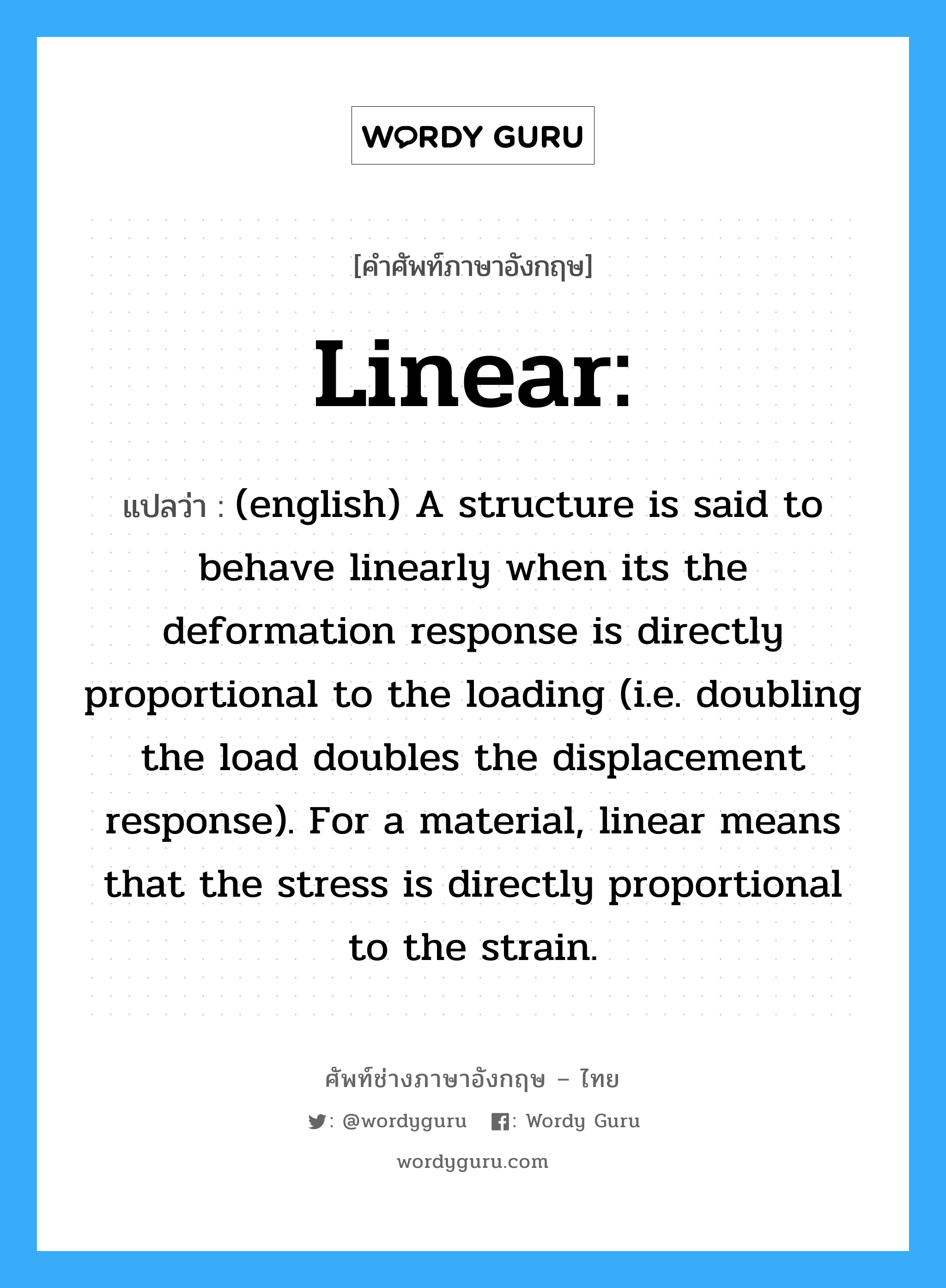 (english) A structure is said to behave linearly when its the deformation response is directly proportional to the loading (i.e. doubling the load doubles the displacement response). For a material, linear means that the stress is directly proportional to the strain. ภาษาอังกฤษ?, คำศัพท์ช่างภาษาอังกฤษ - ไทย (english) A structure is said to behave linearly when its the deformation response is directly proportional to the loading (i.e. doubling the load doubles the displacement response). For a material, linear means that the stress is directly proportional to the strain. คำศัพท์ภาษาอังกฤษ (english) A structure is said to behave linearly when its the deformation response is directly proportional to the loading (i.e. doubling the load doubles the displacement response). For a material, linear means that the stress is directly proportional to the strain. แปลว่า Linear:
