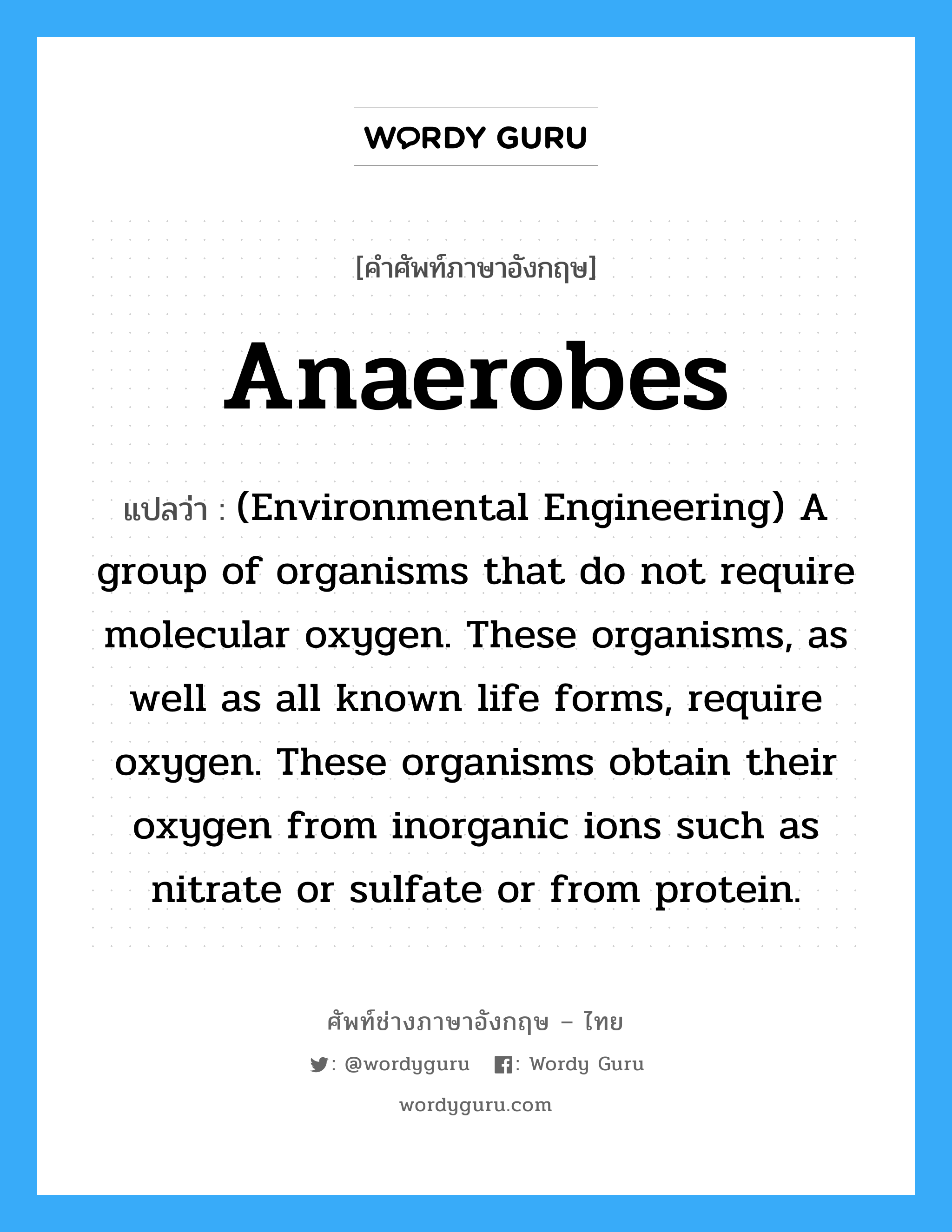 Anaerobes แปลว่า?, คำศัพท์ช่างภาษาอังกฤษ - ไทย Anaerobes คำศัพท์ภาษาอังกฤษ Anaerobes แปลว่า (Environmental Engineering) A group of organisms that do not require molecular oxygen. These organisms, as well as all known life forms, require oxygen. These organisms obtain their oxygen from inorganic ions such as nitrate or sulfate or from protein.