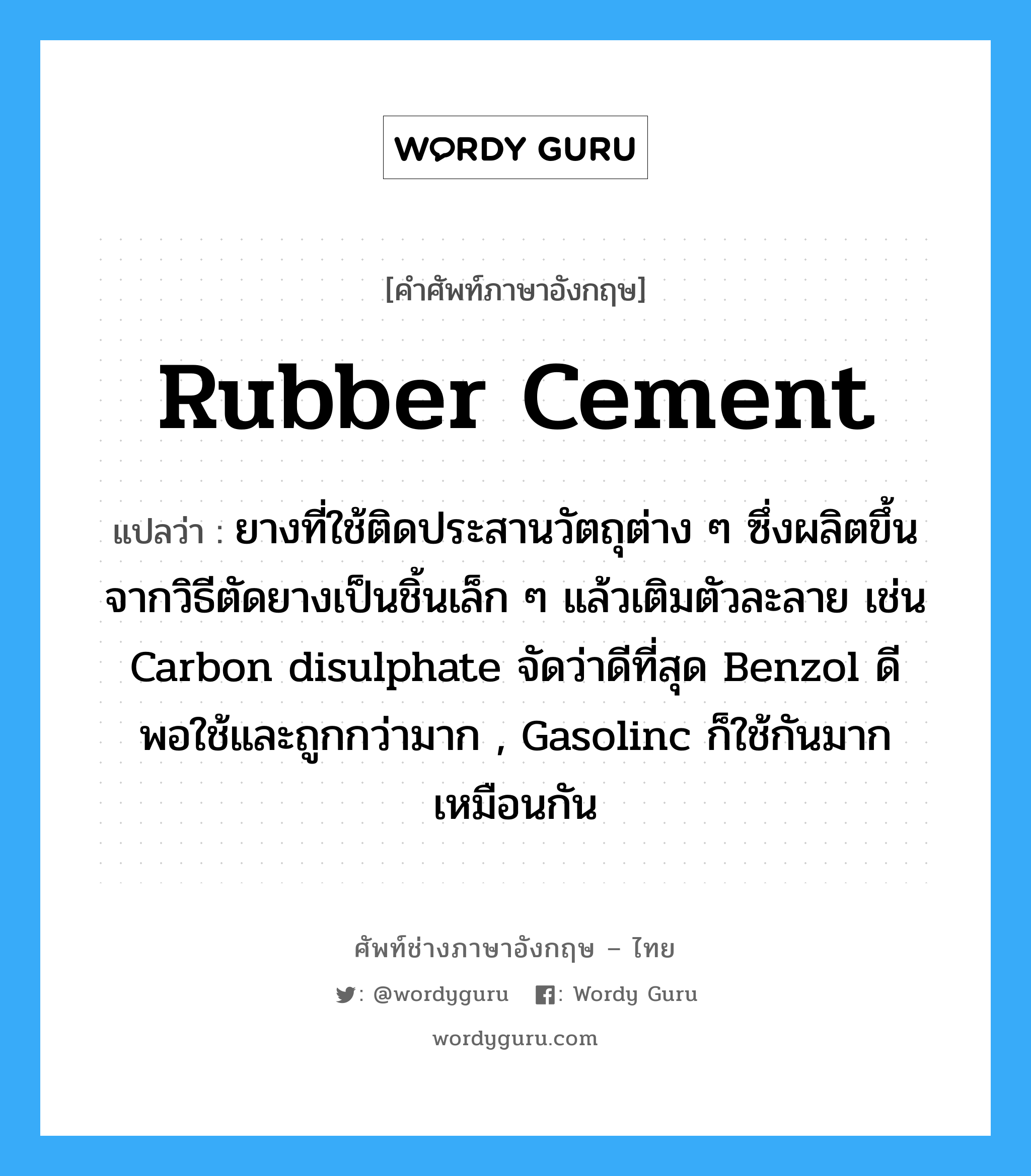 rubber cement แปลว่า?, คำศัพท์ช่างภาษาอังกฤษ - ไทย rubber cement คำศัพท์ภาษาอังกฤษ rubber cement แปลว่า ยางที่ใช้ติดประสานวัตถุต่าง ๆ ซึ่งผลิตขึ้นจากวิธีตัดยางเป็นชิ้นเล็ก ๆ แล้วเติมตัวละลาย เช่น Carbon disulphate จัดว่าดีที่สุด Benzol ดีพอใช้และถูกกว่ามาก , Gasolinc ก็ใช้กันมากเหมือนกัน