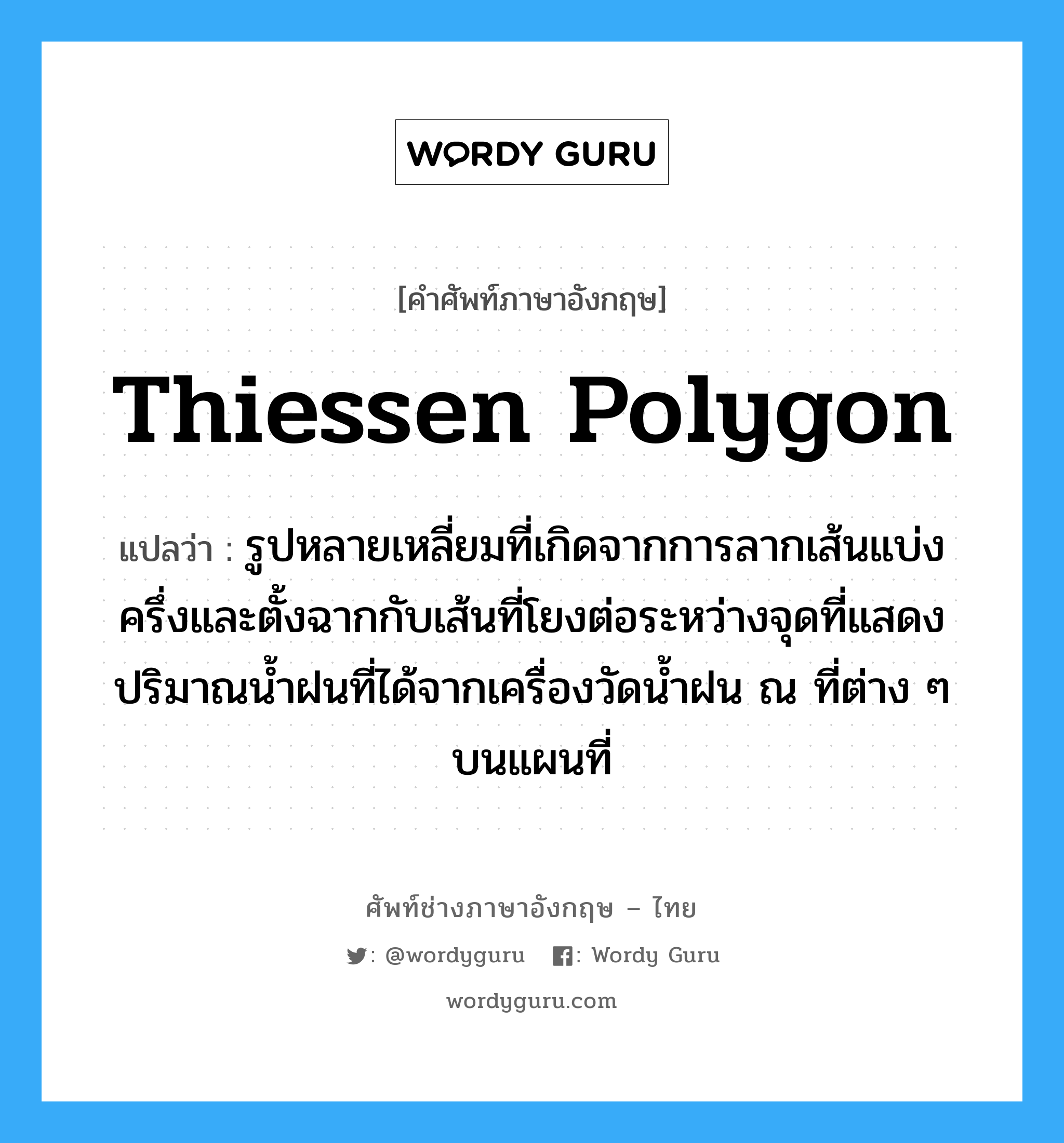 thiessen polygon แปลว่า?, คำศัพท์ช่างภาษาอังกฤษ - ไทย thiessen polygon คำศัพท์ภาษาอังกฤษ thiessen polygon แปลว่า รูปหลายเหลี่ยมที่เกิดจากการลากเส้นแบ่งครึ่งและตั้งฉากกับเส้นที่โยงต่อระหว่างจุดที่แสดงปริมาณน้ำฝนที่ได้จากเครื่องวัดน้ำฝน ณ ที่ต่าง ๆ บนแผนที่
