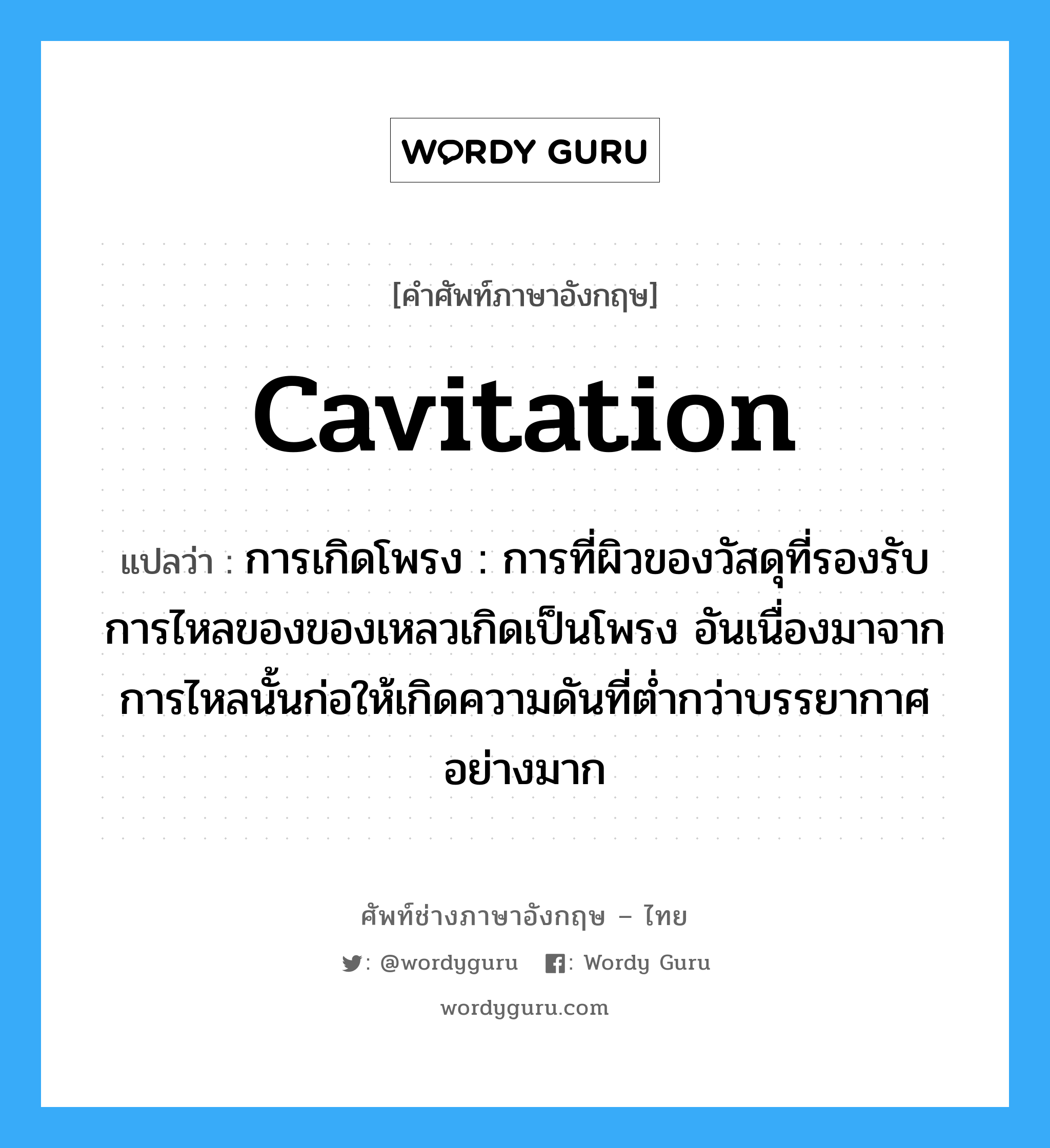 cavitation แปลว่า?, คำศัพท์ช่างภาษาอังกฤษ - ไทย cavitation คำศัพท์ภาษาอังกฤษ cavitation แปลว่า การเกิดโพรง : การที่ผิวของวัสดุที่รองรับการไหลของของเหลวเกิดเป็นโพรง อันเนื่องมาจากการไหลนั้นก่อให้เกิดความดันที่ต่ำกว่าบรรยากาศอย่างมาก