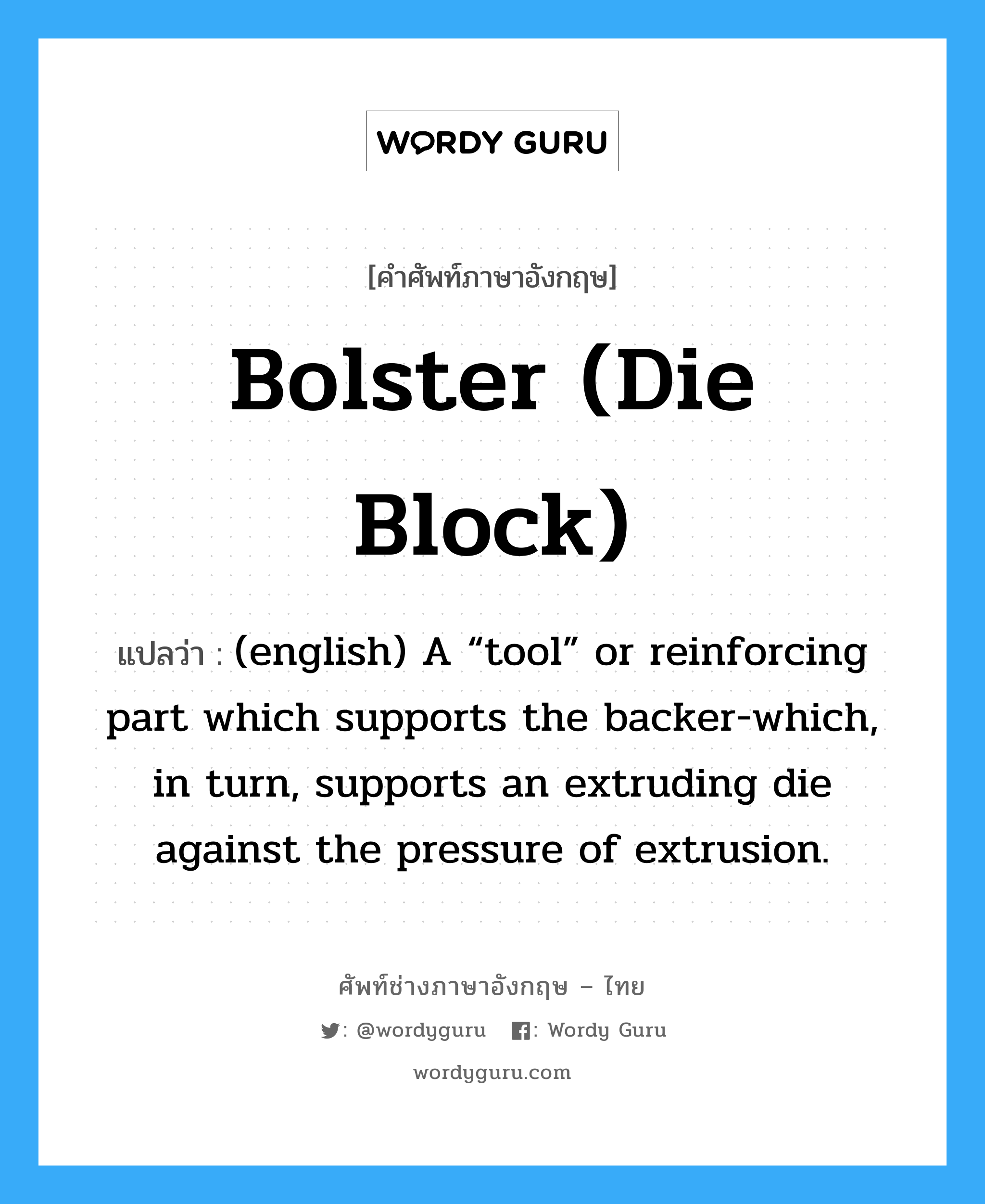 Bolster (die block) แปลว่า?, คำศัพท์ช่างภาษาอังกฤษ - ไทย Bolster (die block) คำศัพท์ภาษาอังกฤษ Bolster (die block) แปลว่า (english) A “tool” or reinforcing part which supports the backer-which, in turn, supports an extruding die against the pressure of extrusion.