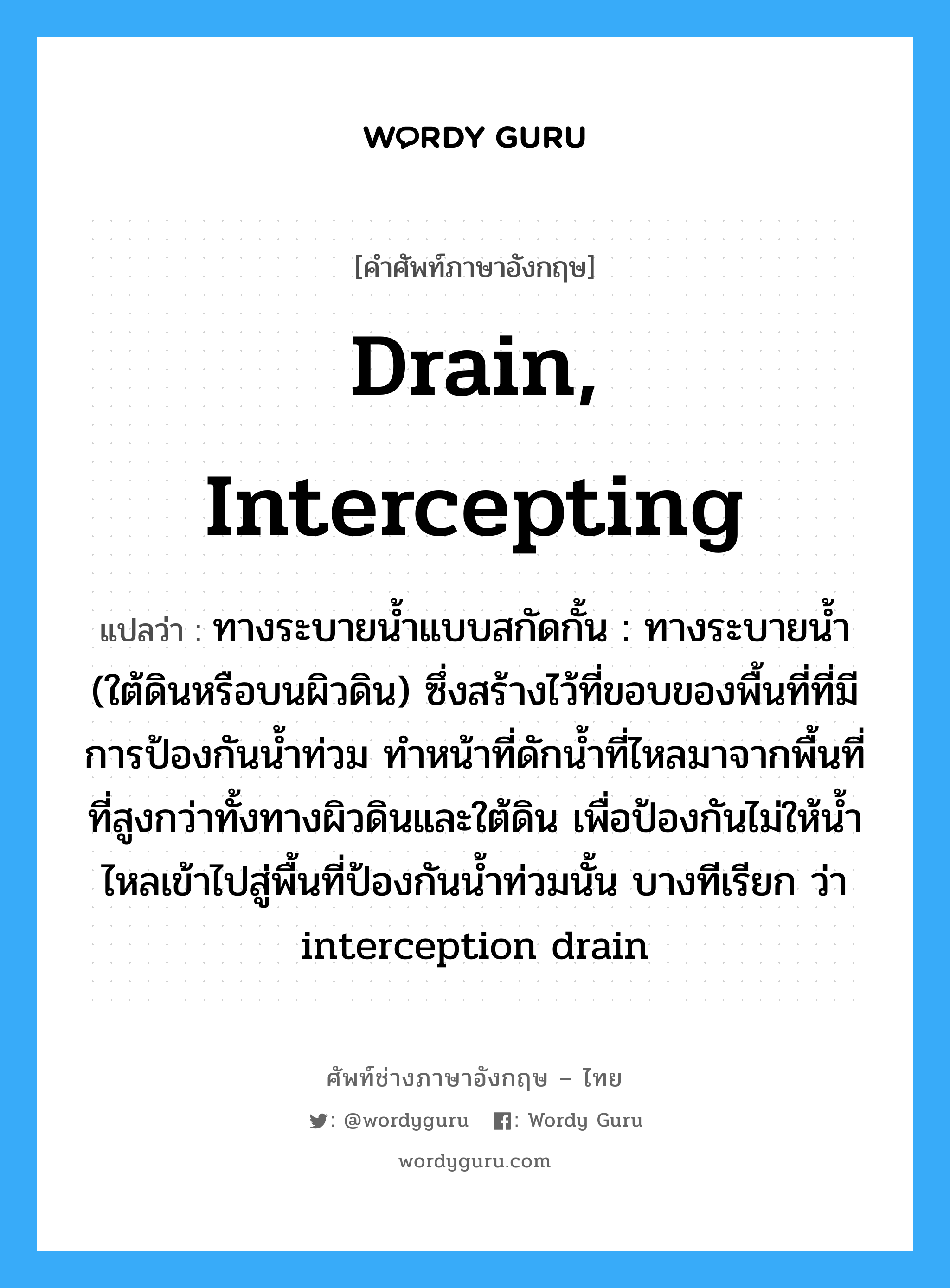 drain, intercepting แปลว่า?, คำศัพท์ช่างภาษาอังกฤษ - ไทย drain, intercepting คำศัพท์ภาษาอังกฤษ drain, intercepting แปลว่า ทางระบายน้ำแบบสกัดกั้น : ทางระบายน้ำ (ใต้ดินหรือบนผิวดิน) ซึ่งสร้างไว้ที่ขอบของพื้นที่ที่มีการป้องกันน้ำท่วม ทำหน้าที่ดักน้ำที่ไหลมาจากพื้นที่ที่สูงกว่าทั้งทางผิวดินและใต้ดิน เพื่อป้องกันไม่ให้น้ำไหลเข้าไปสู่พื้นที่ป้องกันน้ำท่วมนั้น บางทีเรียก ว่า interception drain