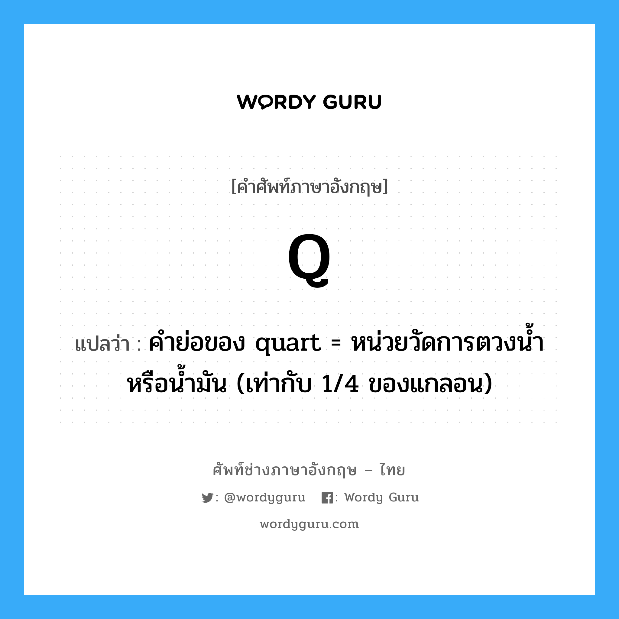 Q แปลว่า?, คำศัพท์ช่างภาษาอังกฤษ - ไทย Q คำศัพท์ภาษาอังกฤษ Q แปลว่า คำย่อของ quart = หน่วยวัดการตวงน้ำหรือน้ำมัน (เท่ากับ 1/4 ของแกลอน)