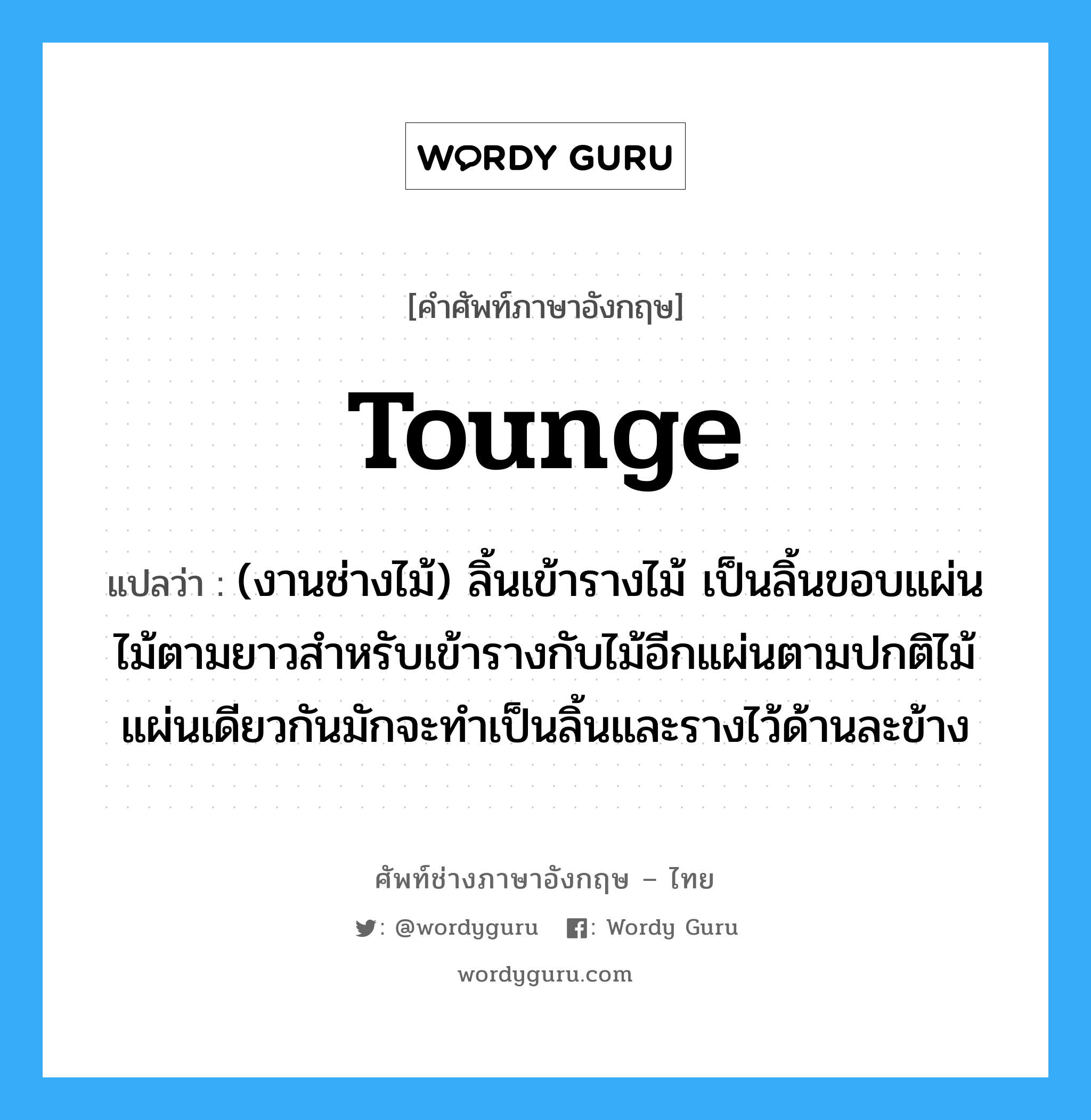 tounge แปลว่า?, คำศัพท์ช่างภาษาอังกฤษ - ไทย tounge คำศัพท์ภาษาอังกฤษ tounge แปลว่า (งานช่างไม้) ลิ้นเข้ารางไม้ เป็นลิ้นขอบแผ่นไม้ตามยาวสำหรับเข้ารางกับไม้อีกแผ่นตามปกติไม้แผ่นเดียวกันมักจะทำเป็นลิ้นและรางไว้ด้านละข้าง