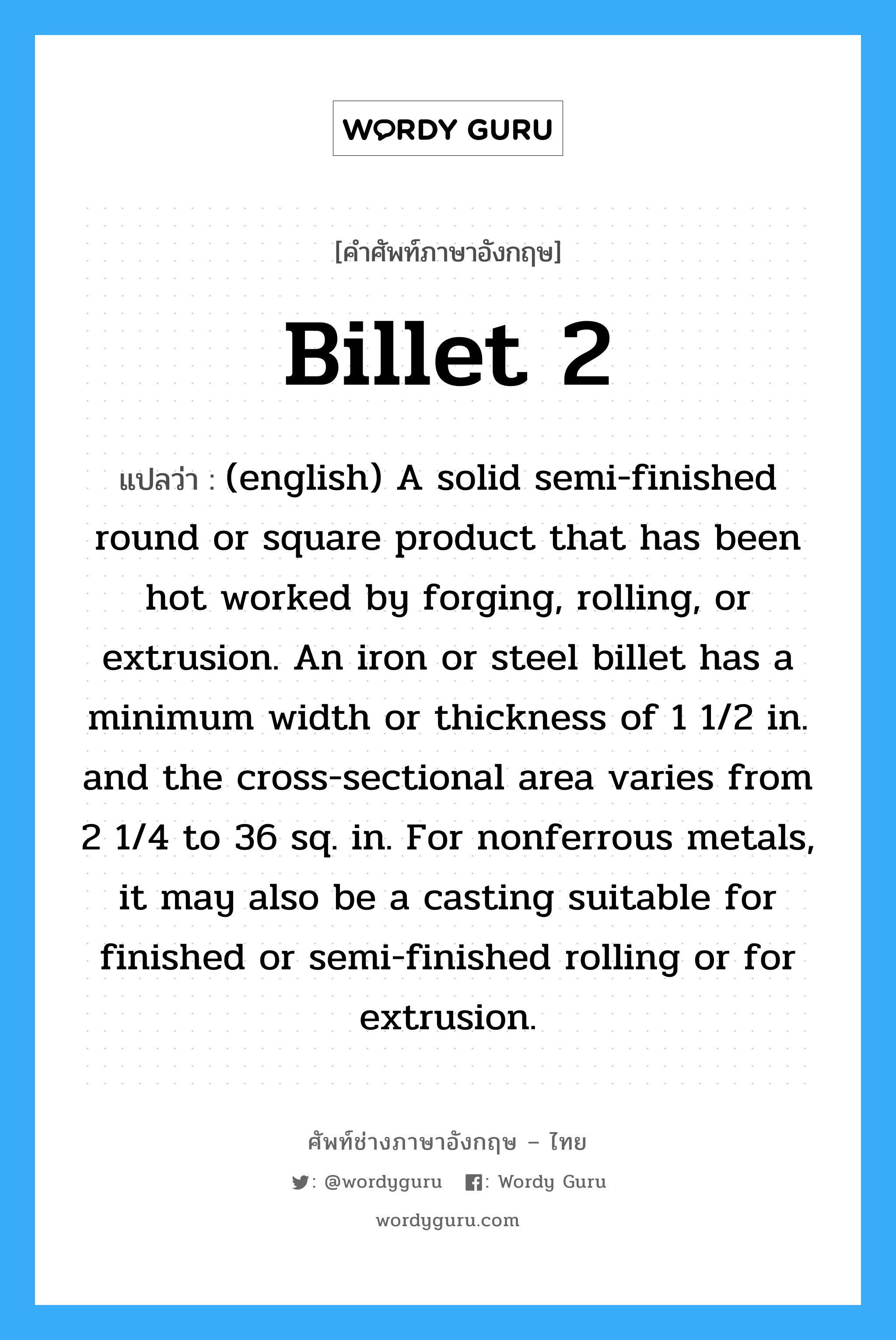 Billet 2 แปลว่า?, คำศัพท์ช่างภาษาอังกฤษ - ไทย Billet 2 คำศัพท์ภาษาอังกฤษ Billet 2 แปลว่า (english) A solid semi-finished round or square product that has been hot worked by forging, rolling, or extrusion. An iron or steel billet has a minimum width or thickness of 1 1/2 in. and the cross-sectional area varies from 2 1/4 to 36 sq. in. For nonferrous metals, it may also be a casting suitable for finished or semi-finished rolling or for extrusion.