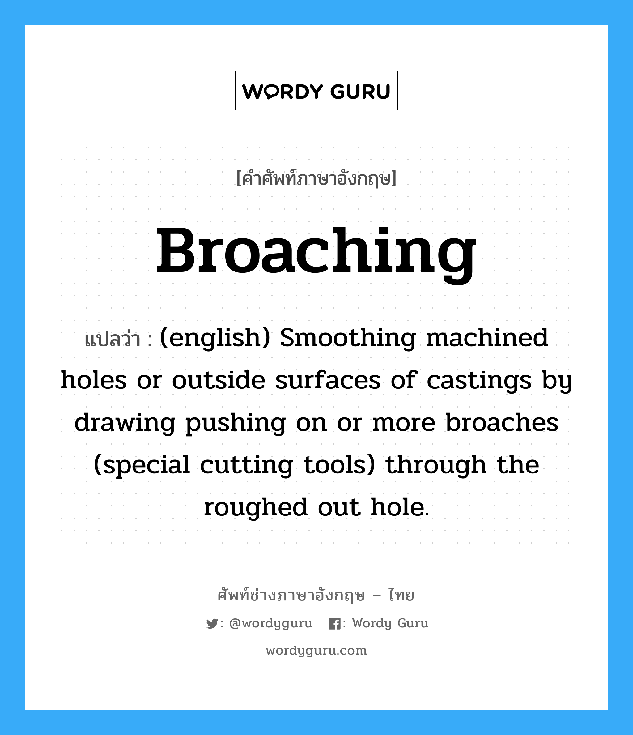 (english) Smoothing machined holes or outside surfaces of castings by drawing pushing on or more broaches (special cutting tools) through the roughed out hole. ภาษาอังกฤษ?, คำศัพท์ช่างภาษาอังกฤษ - ไทย (english) Smoothing machined holes or outside surfaces of castings by drawing pushing on or more broaches (special cutting tools) through the roughed out hole. คำศัพท์ภาษาอังกฤษ (english) Smoothing machined holes or outside surfaces of castings by drawing pushing on or more broaches (special cutting tools) through the roughed out hole. แปลว่า Broaching