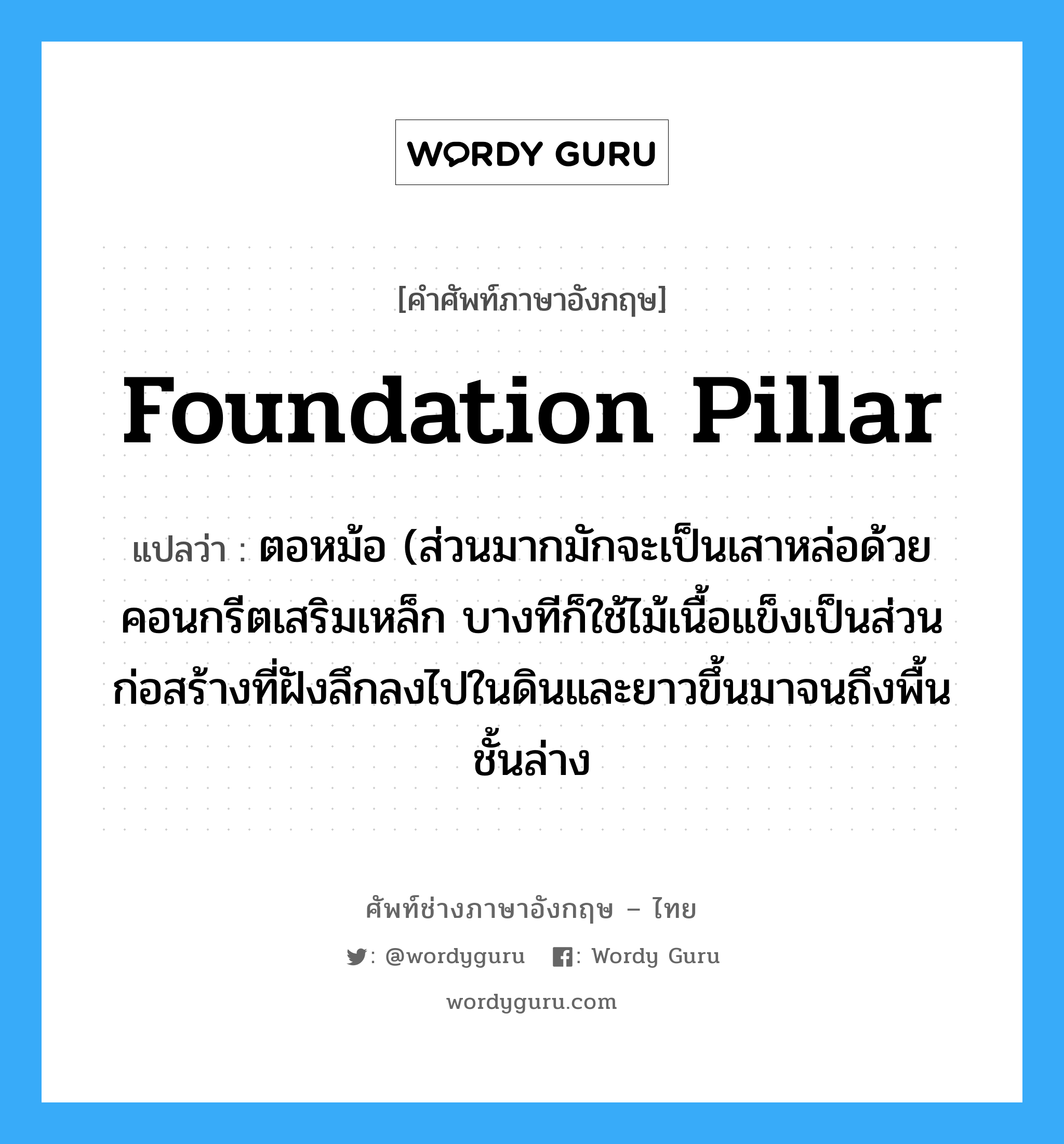 foundation pillar แปลว่า?, คำศัพท์ช่างภาษาอังกฤษ - ไทย foundation pillar คำศัพท์ภาษาอังกฤษ foundation pillar แปลว่า ตอหม้อ (ส่วนมากมักจะเป็นเสาหล่อด้วยคอนกรีตเสริมเหล็ก บางทีก็ใช้ไม้เนื้อแข็งเป็นส่วนก่อสร้างที่ฝังลึกลงไปในดินและยาวขึ้นมาจนถึงพื้นชั้นล่าง