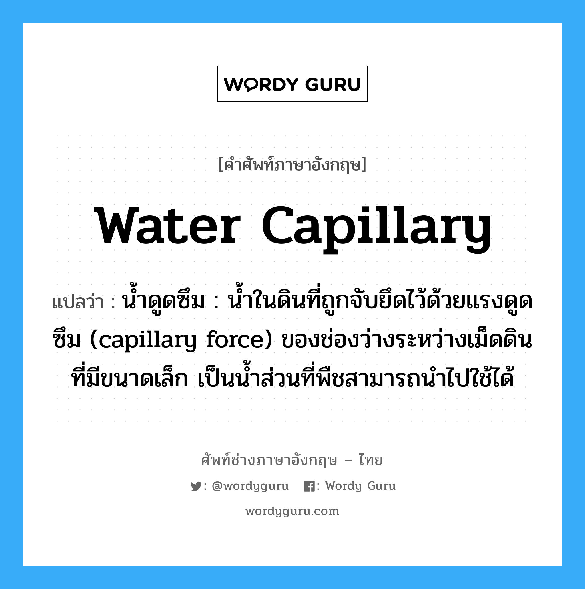 water capillary แปลว่า?, คำศัพท์ช่างภาษาอังกฤษ - ไทย water capillary คำศัพท์ภาษาอังกฤษ water capillary แปลว่า น้ำดูดซึม : น้ำในดินที่ถูกจับยึดไว้ด้วยแรงดูดซึม (capillary force) ของช่องว่างระหว่างเม็ดดินที่มีขนาดเล็ก เป็นน้ำส่วนที่พืชสามารถนำไปใช้ได้