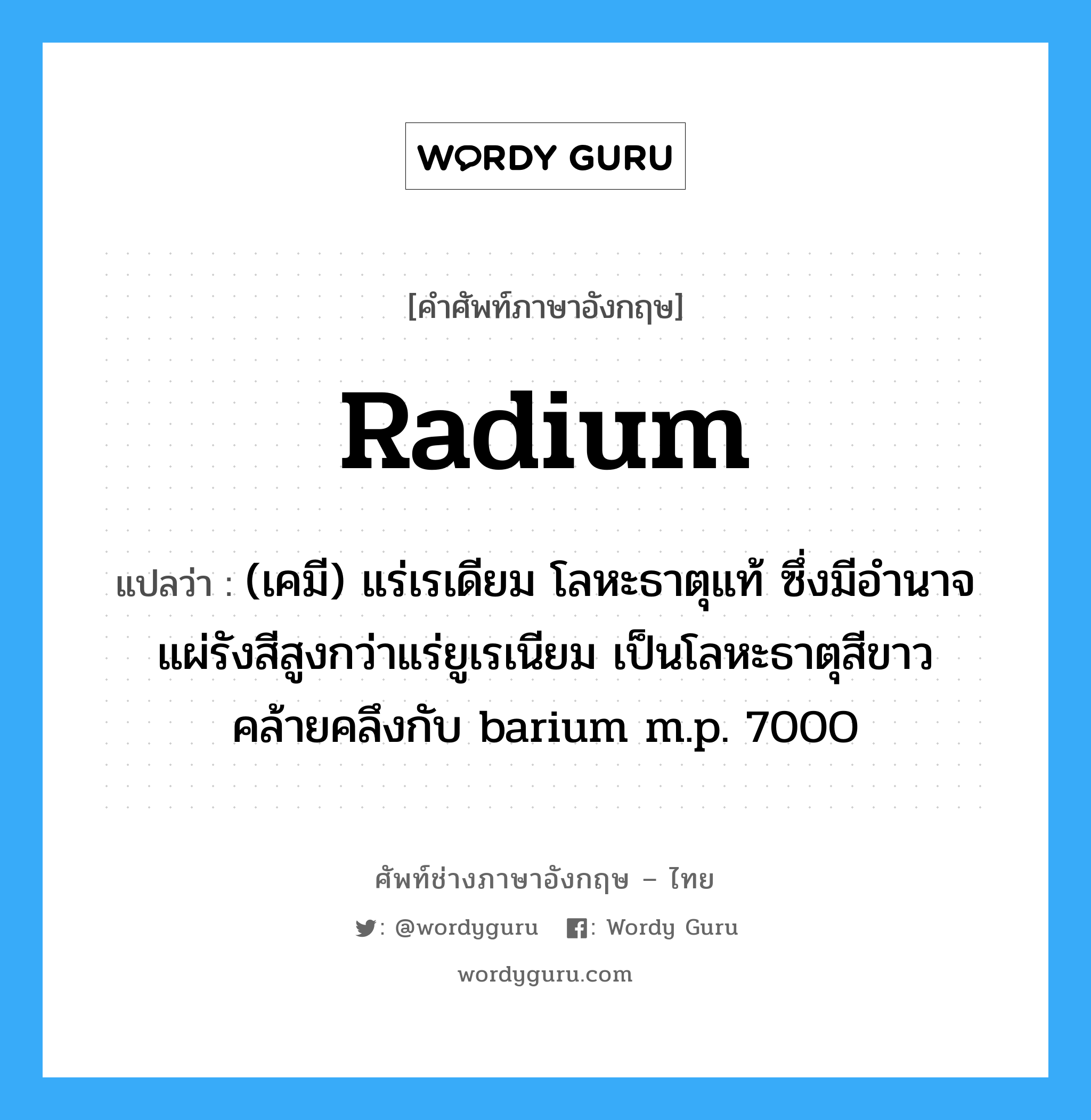radium แปลว่า?, คำศัพท์ช่างภาษาอังกฤษ - ไทย radium คำศัพท์ภาษาอังกฤษ radium แปลว่า (เคมี) แร่เรเดียม โลหะธาตุแท้ ซึ่งมีอำนาจแผ่รังสีสูงกว่าแร่ยูเรเนียม เป็นโลหะธาตุสีขาวคล้ายคลึงกับ barium m.p. 700O