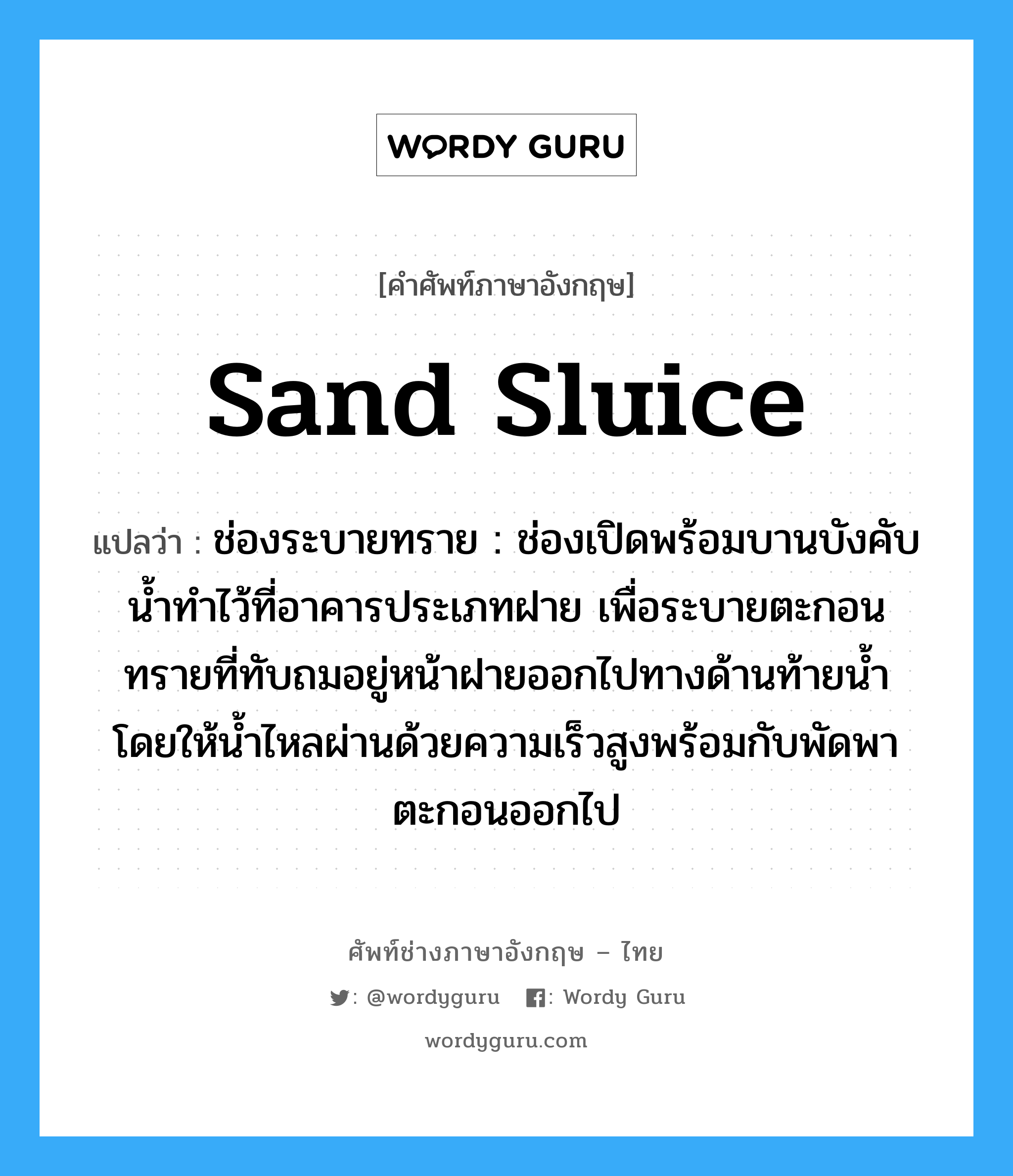 sand sluice แปลว่า?, คำศัพท์ช่างภาษาอังกฤษ - ไทย sand sluice คำศัพท์ภาษาอังกฤษ sand sluice แปลว่า ช่องระบายทราย : ช่องเปิดพร้อมบานบังคับน้ำทำไว้ที่อาคารประเภทฝาย เพื่อระบายตะกอนทรายที่ทับถมอยู่หน้าฝายออกไปทางด้านท้ายน้ำ โดยให้น้ำไหลผ่านด้วยความเร็วสูงพร้อมกับพัดพาตะกอนออกไป