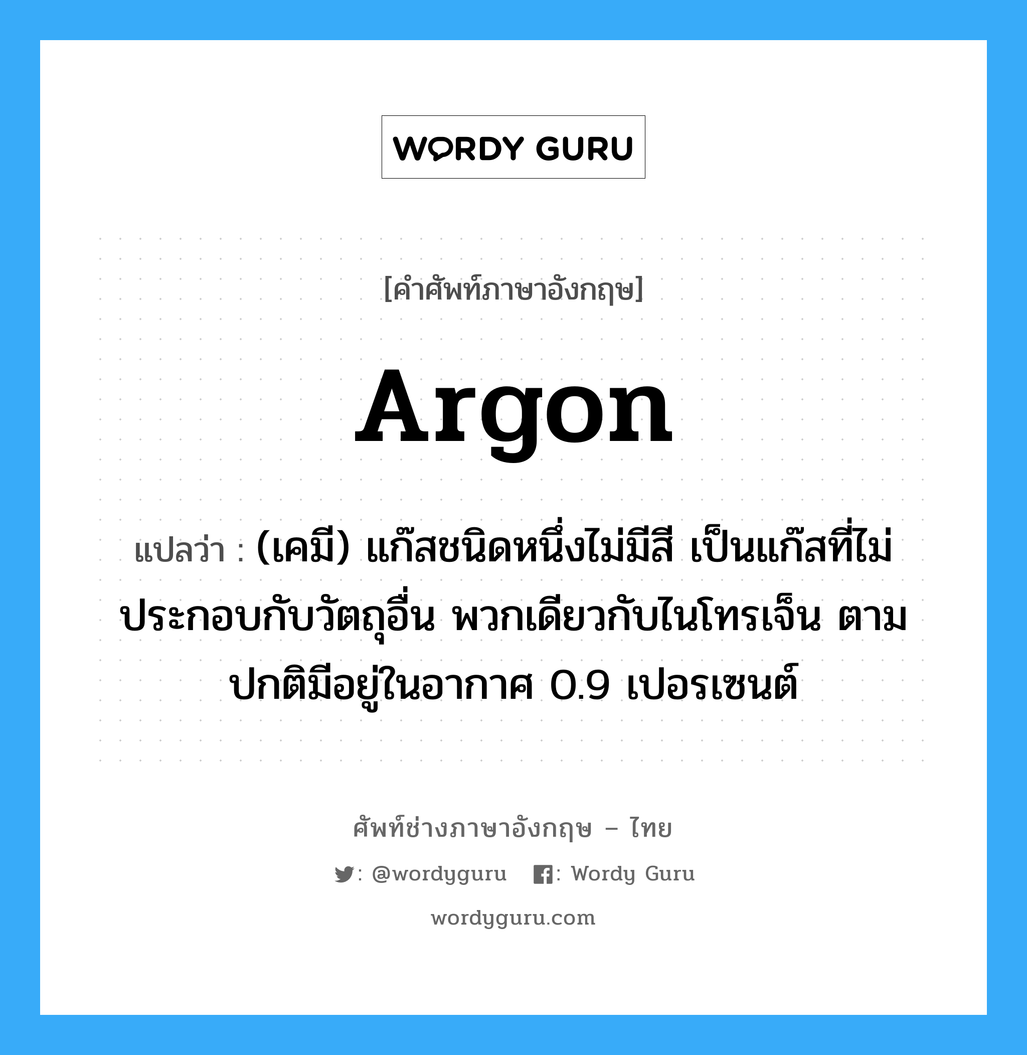 argon แปลว่า?, คำศัพท์ช่างภาษาอังกฤษ - ไทย argon คำศัพท์ภาษาอังกฤษ argon แปลว่า (เคมี) แก๊สชนิดหนึ่งไม่มีสี เป็นแก๊สที่ไม่ประกอบกับวัตถุอื่น พวกเดียวกับไนโทรเจ็น ตามปกติมีอยู่ในอากาศ 0.9 เปอรเซนต์