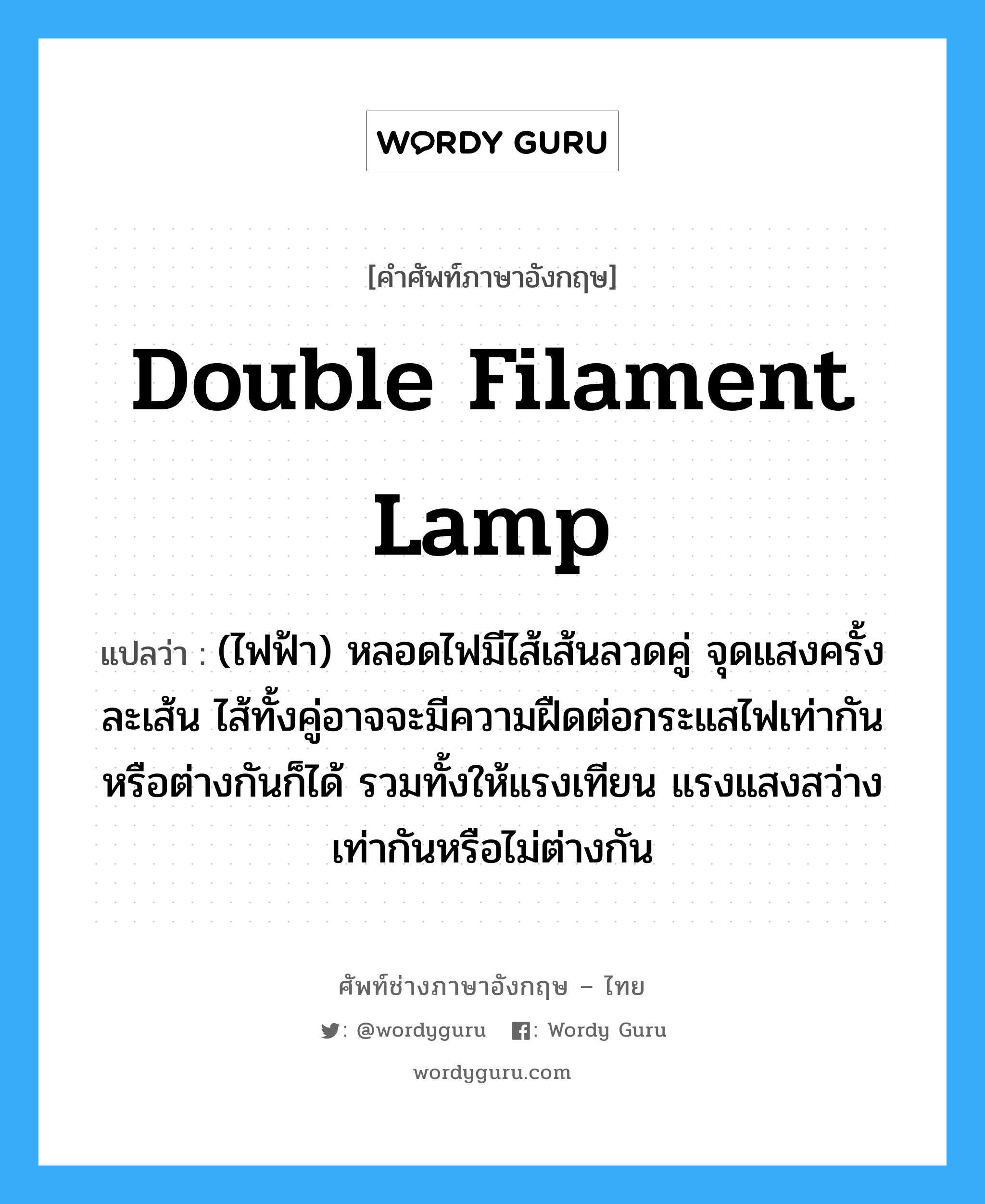 double filament lamp แปลว่า?, คำศัพท์ช่างภาษาอังกฤษ - ไทย double filament lamp คำศัพท์ภาษาอังกฤษ double filament lamp แปลว่า (ไฟฟ้า) หลอดไฟมีไส้เส้นลวดคู่ จุดแสงครั้งละเส้น ไส้ทั้งคู่อาจจะมีความฝืดต่อกระแสไฟเท่ากันหรือต่างกันก็ได้ รวมทั้งให้แรงเทียน แรงแสงสว่างเท่ากันหรือไม่ต่างกัน
