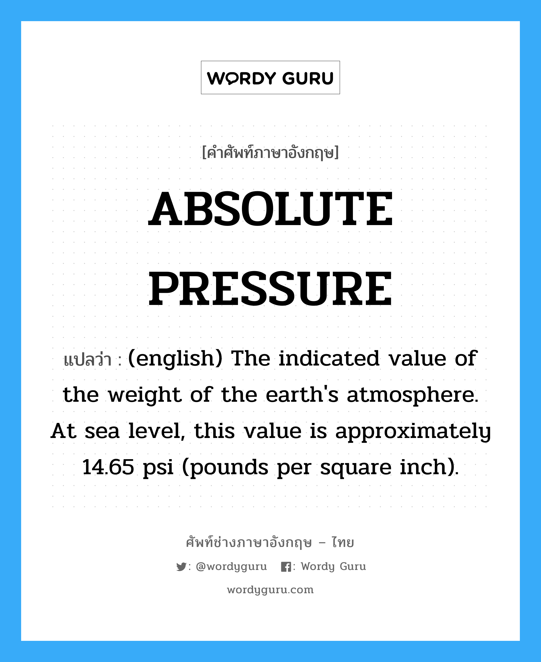 (english) The indicated value of the weight of the earth's atmosphere. At sea level, this value is approximately 14.65 psi (pounds per square inch). ภาษาอังกฤษ?, คำศัพท์ช่างภาษาอังกฤษ - ไทย (english) The indicated value of the weight of the earth's atmosphere. At sea level, this value is approximately 14.65 psi (pounds per square inch). คำศัพท์ภาษาอังกฤษ (english) The indicated value of the weight of the earth's atmosphere. At sea level, this value is approximately 14.65 psi (pounds per square inch). แปลว่า ABSOLUTE PRESSURE