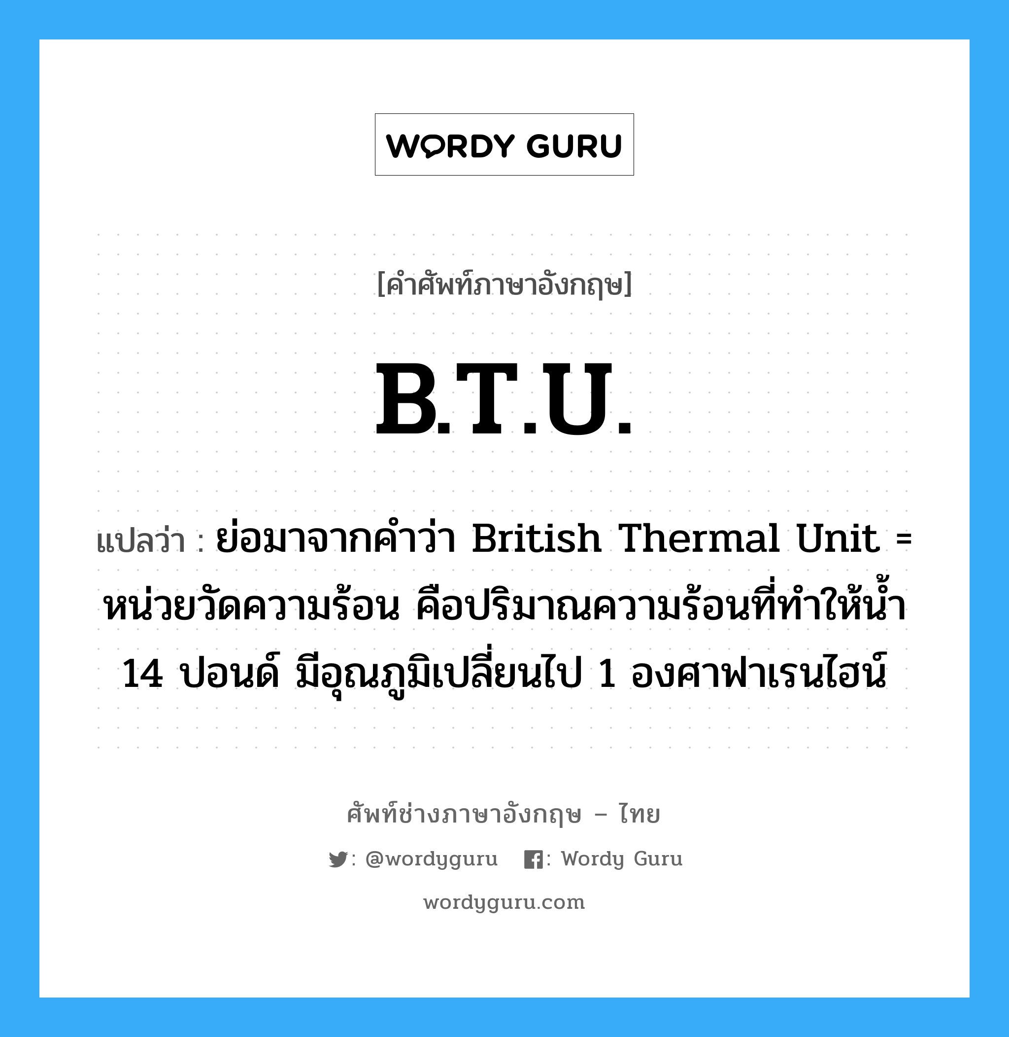 ย่อมาจากคำว่า British Thermal Unit = หน่วยวัดความร้อน คือปริมาณความร้อนที่ทำให้น้ำ 14 ปอนด์ มีอุณภูมิเปลี่ยนไป 1 องศาฟาเรนไฮน์ ภาษาอังกฤษ?, คำศัพท์ช่างภาษาอังกฤษ - ไทย ย่อมาจากคำว่า British Thermal Unit = หน่วยวัดความร้อน คือปริมาณความร้อนที่ทำให้น้ำ 14 ปอนด์ มีอุณภูมิเปลี่ยนไป 1 องศาฟาเรนไฮน์ คำศัพท์ภาษาอังกฤษ ย่อมาจากคำว่า British Thermal Unit = หน่วยวัดความร้อน คือปริมาณความร้อนที่ทำให้น้ำ 14 ปอนด์ มีอุณภูมิเปลี่ยนไป 1 องศาฟาเรนไฮน์ แปลว่า B.T.U.