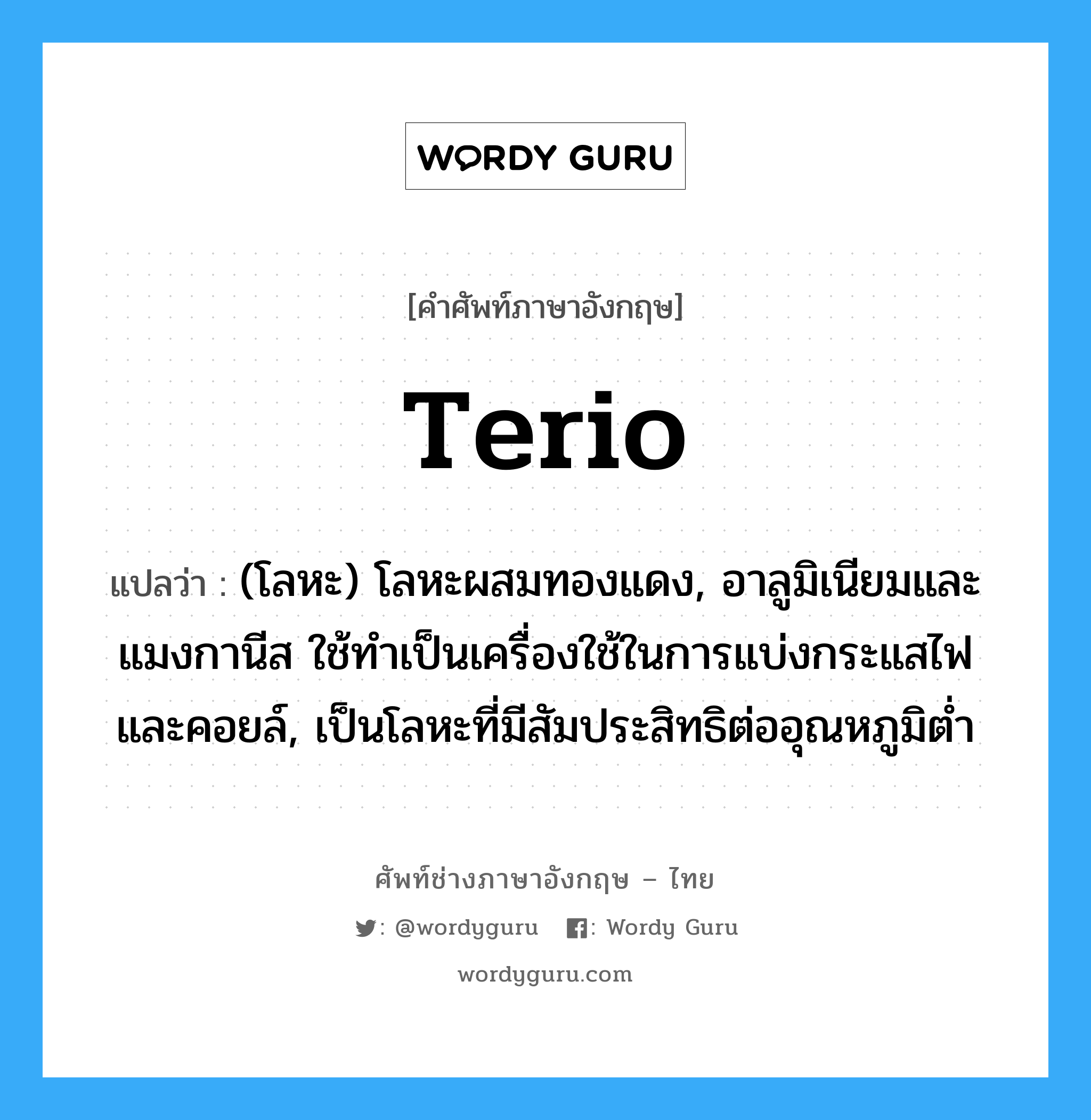 terio แปลว่า?, คำศัพท์ช่างภาษาอังกฤษ - ไทย terio คำศัพท์ภาษาอังกฤษ terio แปลว่า (โลหะ) โลหะผสมทองแดง, อาลูมิเนียมและแมงกานีส ใช้ทำเป็นเครื่องใช้ในการแบ่งกระแสไฟและคอยล์, เป็นโลหะที่มีสัมประสิทธิต่ออุณหภูมิต่ำ
