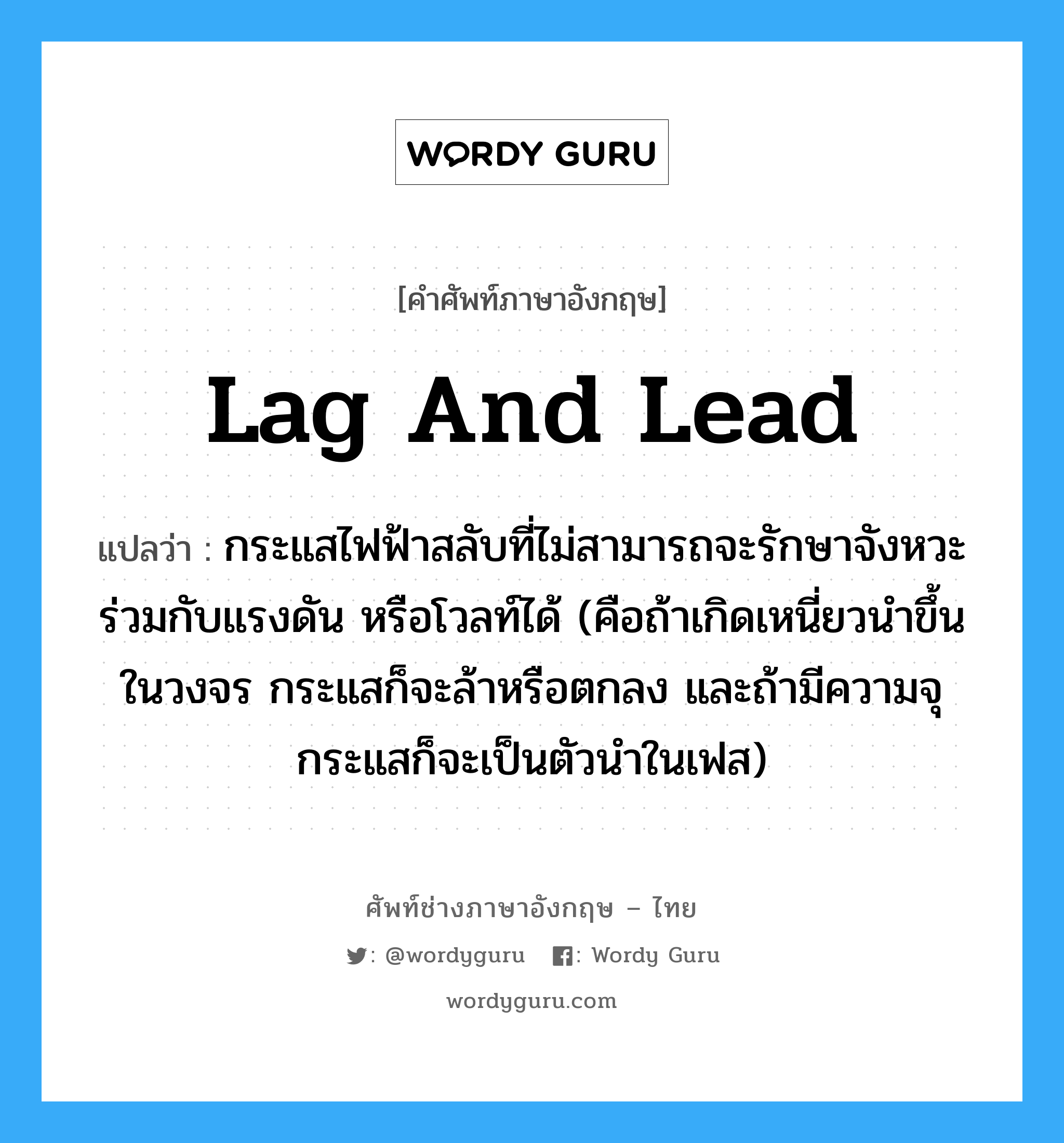 lag and lead แปลว่า?, คำศัพท์ช่างภาษาอังกฤษ - ไทย lag and lead คำศัพท์ภาษาอังกฤษ lag and lead แปลว่า กระแสไฟฟ้าสลับที่ไม่สามารถจะรักษาจังหวะร่วมกับแรงดัน หรือโวลท์ได้ (คือถ้าเกิดเหนี่ยวนำขึ้นในวงจร กระแสก็จะล้าหรือตกลง และถ้ามีความจุ กระแสก็จะเป็นตัวนำในเฟส)