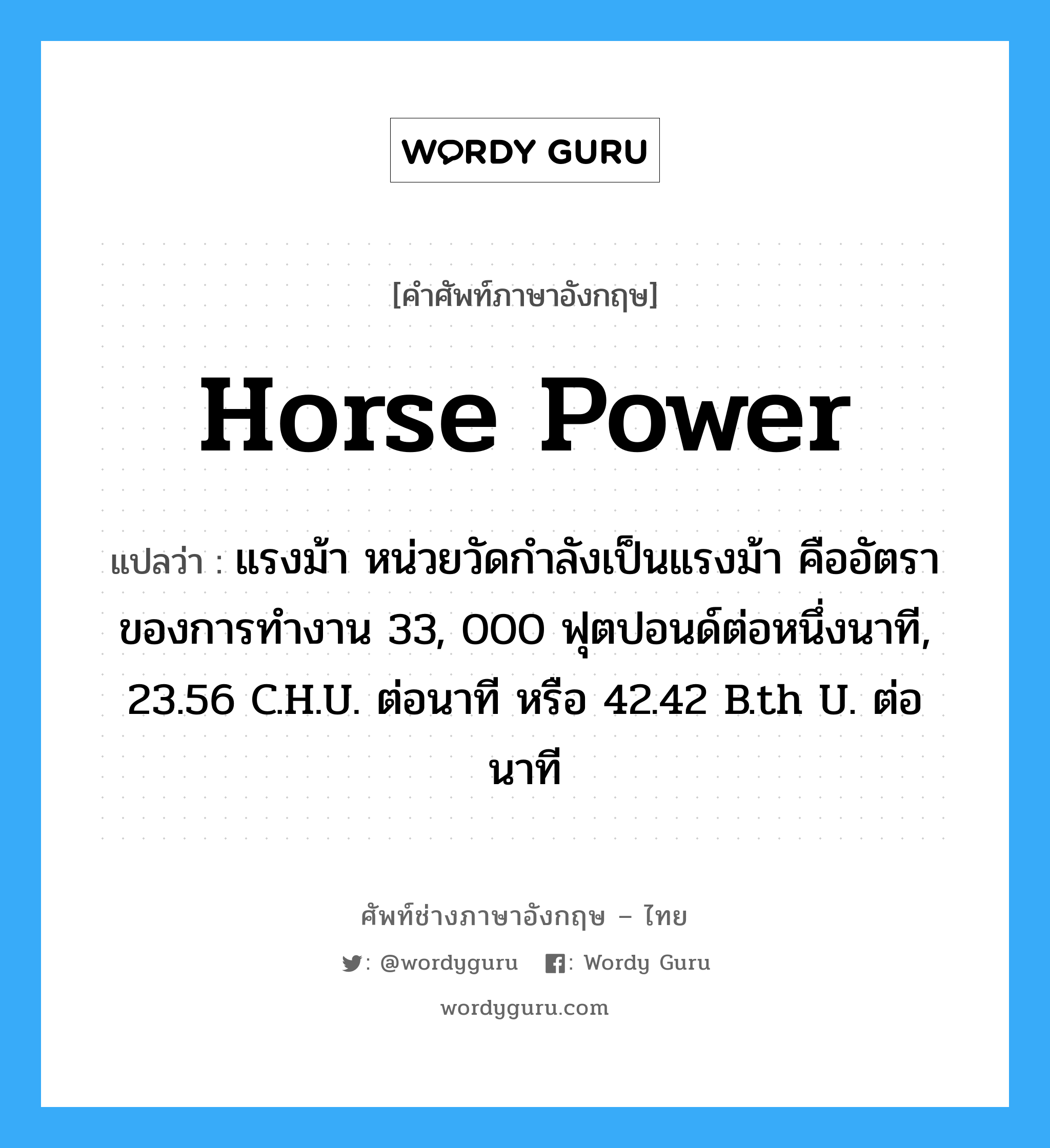 horse power แปลว่า?, คำศัพท์ช่างภาษาอังกฤษ - ไทย horse power คำศัพท์ภาษาอังกฤษ horse power แปลว่า แรงม้า หน่วยวัดกำลังเป็นแรงม้า คืออัตราของการทำงาน 33, 000 ฟุตปอนด์ต่อหนึ่งนาที, 23.56 C.H.U. ต่อนาที หรือ 42.42 B.th U. ต่อนาที