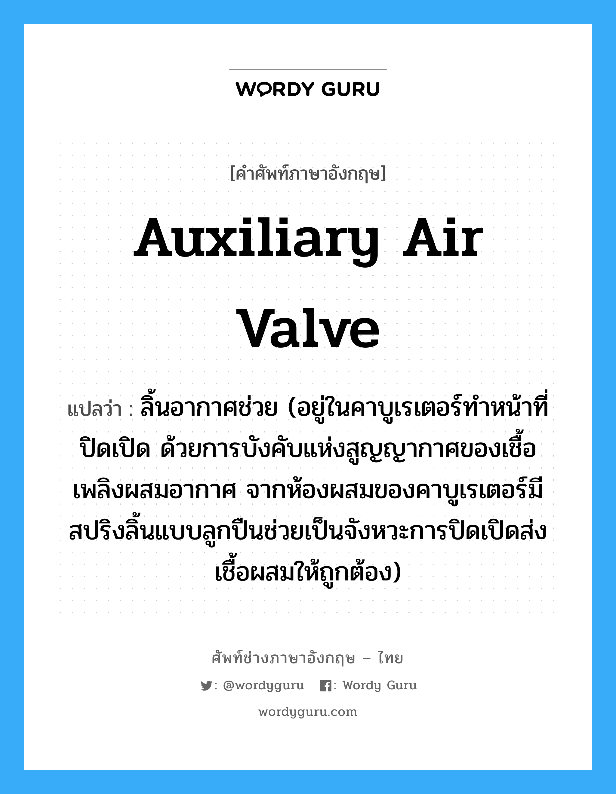 auxiliary air valve แปลว่า?, คำศัพท์ช่างภาษาอังกฤษ - ไทย auxiliary air valve คำศัพท์ภาษาอังกฤษ auxiliary air valve แปลว่า ลิ้นอากาศช่วย (อยู่ในคาบูเรเตอร์ทำหน้าที่ปิดเปิด ด้วยการบังคับแห่งสูญญากาศของเชื้อเพลิงผสมอากาศ จากห้องผสมของคาบูเรเตอร์มีสปริงลิ้นแบบลูกปืนช่วยเป็นจังหวะการปิดเปิดส่งเชื้อผสมให้ถูกต้อง)