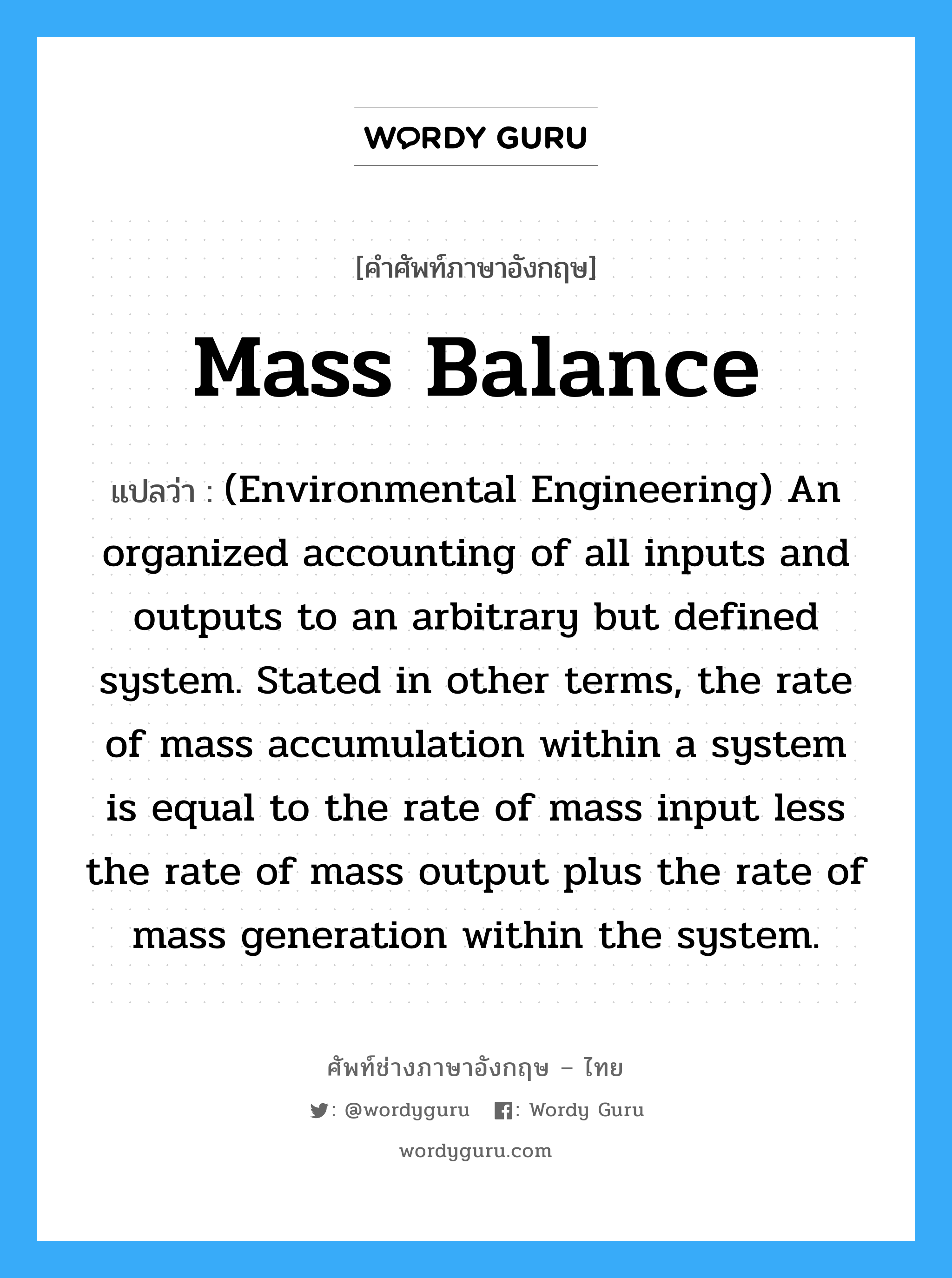 (Environmental Engineering) An organized accounting of all inputs and outputs to an arbitrary but defined system. Stated in other terms, the rate of mass accumulation within a system is equal to the rate of mass input less the rate of mass output plus the rate of mass generation within the system. ภาษาอังกฤษ?, คำศัพท์ช่างภาษาอังกฤษ - ไทย (Environmental Engineering) An organized accounting of all inputs and outputs to an arbitrary but defined system. Stated in other terms, the rate of mass accumulation within a system is equal to the rate of mass input less the rate of mass output plus the rate of mass generation within the system. คำศัพท์ภาษาอังกฤษ (Environmental Engineering) An organized accounting of all inputs and outputs to an arbitrary but defined system. Stated in other terms, the rate of mass accumulation within a system is equal to the rate of mass input less the rate of mass output plus the rate of mass generation within the system. แปลว่า Mass balance