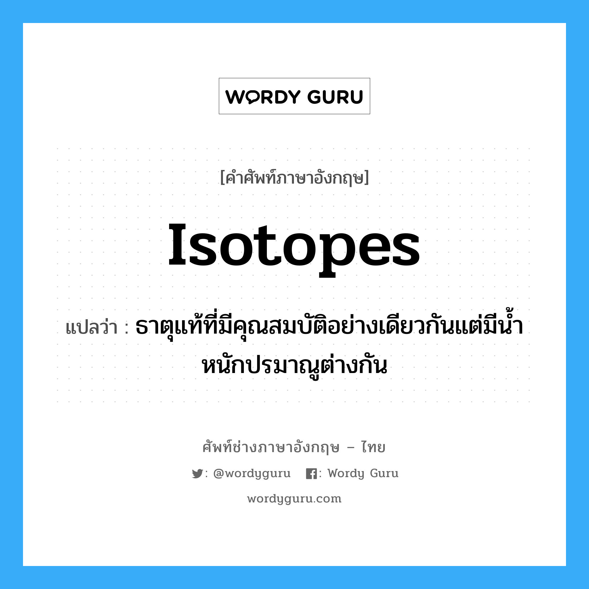 isotopes แปลว่า?, คำศัพท์ช่างภาษาอังกฤษ - ไทย isotopes คำศัพท์ภาษาอังกฤษ isotopes แปลว่า ธาตุแท้ที่มีคุณสมบัติอย่างเดียวกันแต่มีน้ำหนักปรมาณูต่างกัน