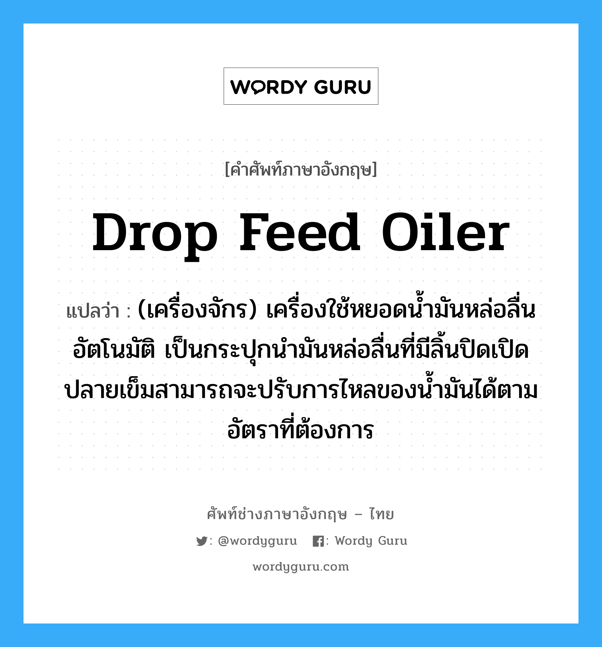 drop feed oiler แปลว่า?, คำศัพท์ช่างภาษาอังกฤษ - ไทย drop feed oiler คำศัพท์ภาษาอังกฤษ drop feed oiler แปลว่า (เครื่องจักร) เครื่องใช้หยอดน้ำมันหล่อลื่นอัตโนมัติ เป็นกระปุกนำมันหล่อลื่นที่มีลิ้นปิดเปิดปลายเข็มสามารถจะปรับการไหลของน้ำมันได้ตามอัตราที่ต้องการ