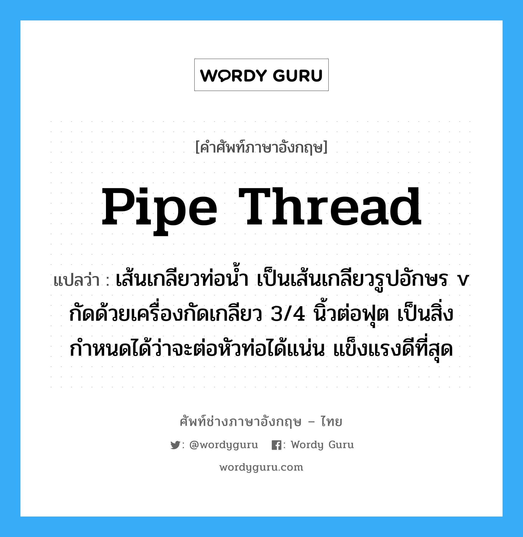 pipe thread แปลว่า?, คำศัพท์ช่างภาษาอังกฤษ - ไทย pipe thread คำศัพท์ภาษาอังกฤษ pipe thread แปลว่า เส้นเกลียวท่อน้ำ เป็นเส้นเกลียวรูปอักษร v กัดด้วยเครื่องกัดเกลียว 3/4 นิ้วต่อฟุต เป็นสิ่งกำหนดได้ว่าจะต่อหัวท่อได้แน่น แข็งแรงดีที่สุด