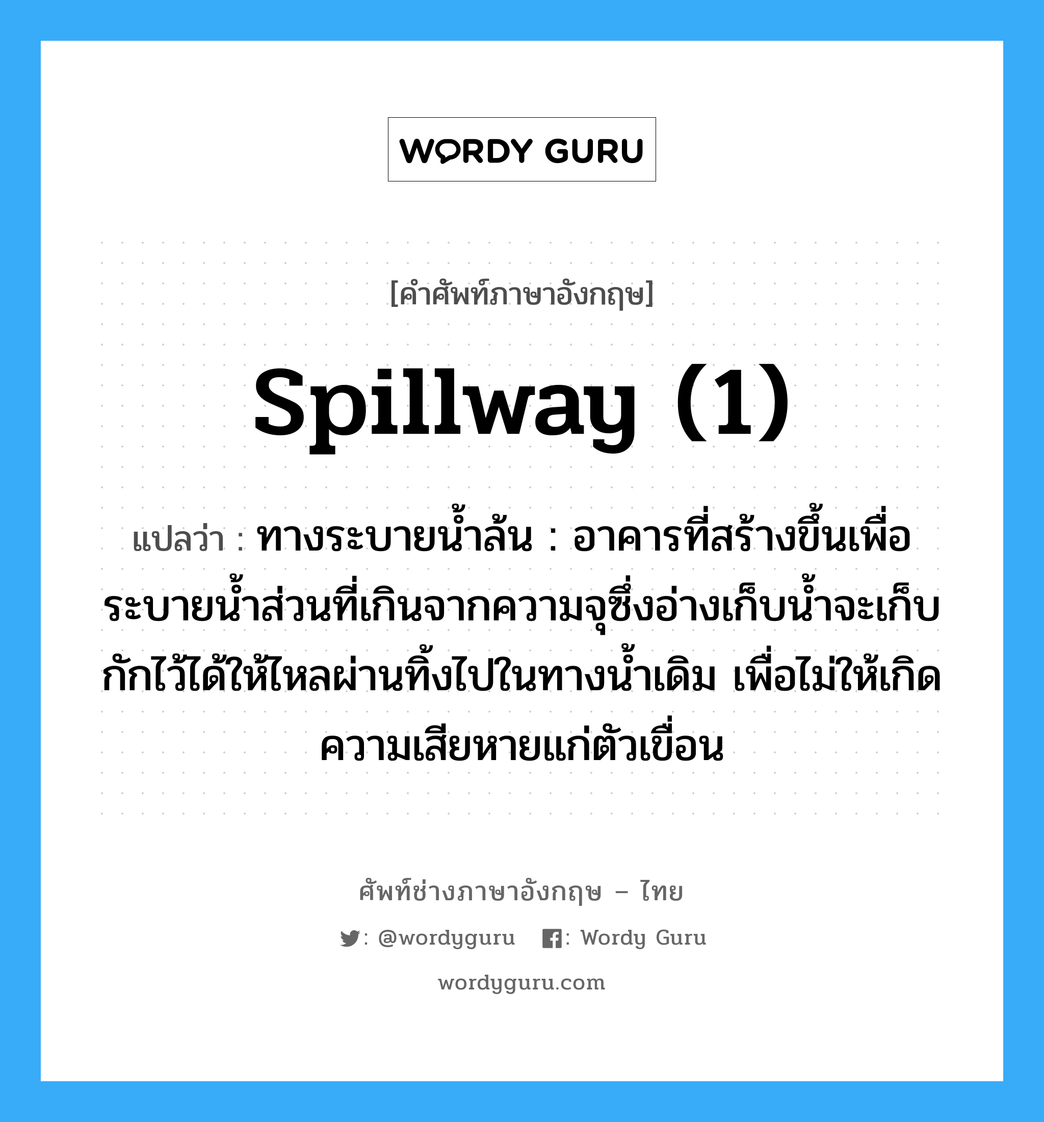 spillway (1) แปลว่า?, คำศัพท์ช่างภาษาอังกฤษ - ไทย spillway (1) คำศัพท์ภาษาอังกฤษ spillway (1) แปลว่า ทางระบายน้ำล้น : อาคารที่สร้างขึ้นเพื่อระบายน้ำส่วนที่เกินจากความจุซึ่งอ่างเก็บน้ำจะเก็บกักไว้ได้ให้ไหลผ่านทิ้งไปในทางน้ำเดิม เพื่อไม่ให้เกิดความเสียหายแก่ตัวเขื่อน
