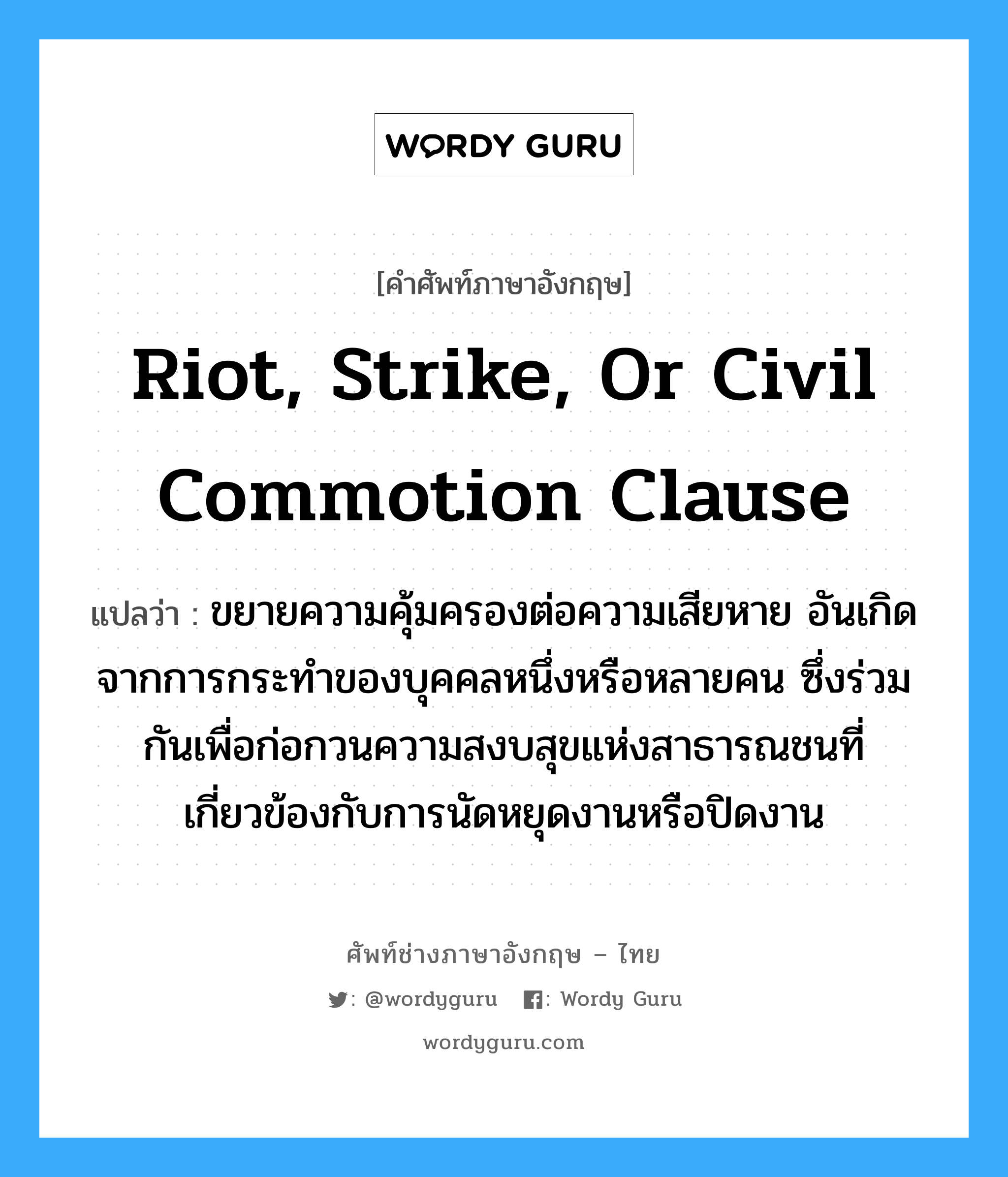 Riot, Strike, or Civil Commotion Clause แปลว่า?, คำศัพท์ช่างภาษาอังกฤษ - ไทย Riot, Strike, or Civil Commotion Clause คำศัพท์ภาษาอังกฤษ Riot, Strike, or Civil Commotion Clause แปลว่า ขยายความคุ้มครองต่อความเสียหาย อันเกิดจากการกระทำของบุคคลหนึ่งหรือหลายคน ซึ่งร่วมกันเพื่อก่อกวนความสงบสุขแห่งสาธารณชนที่เกี่ยวข้องกับการนัดหยุดงานหรือปิดงาน