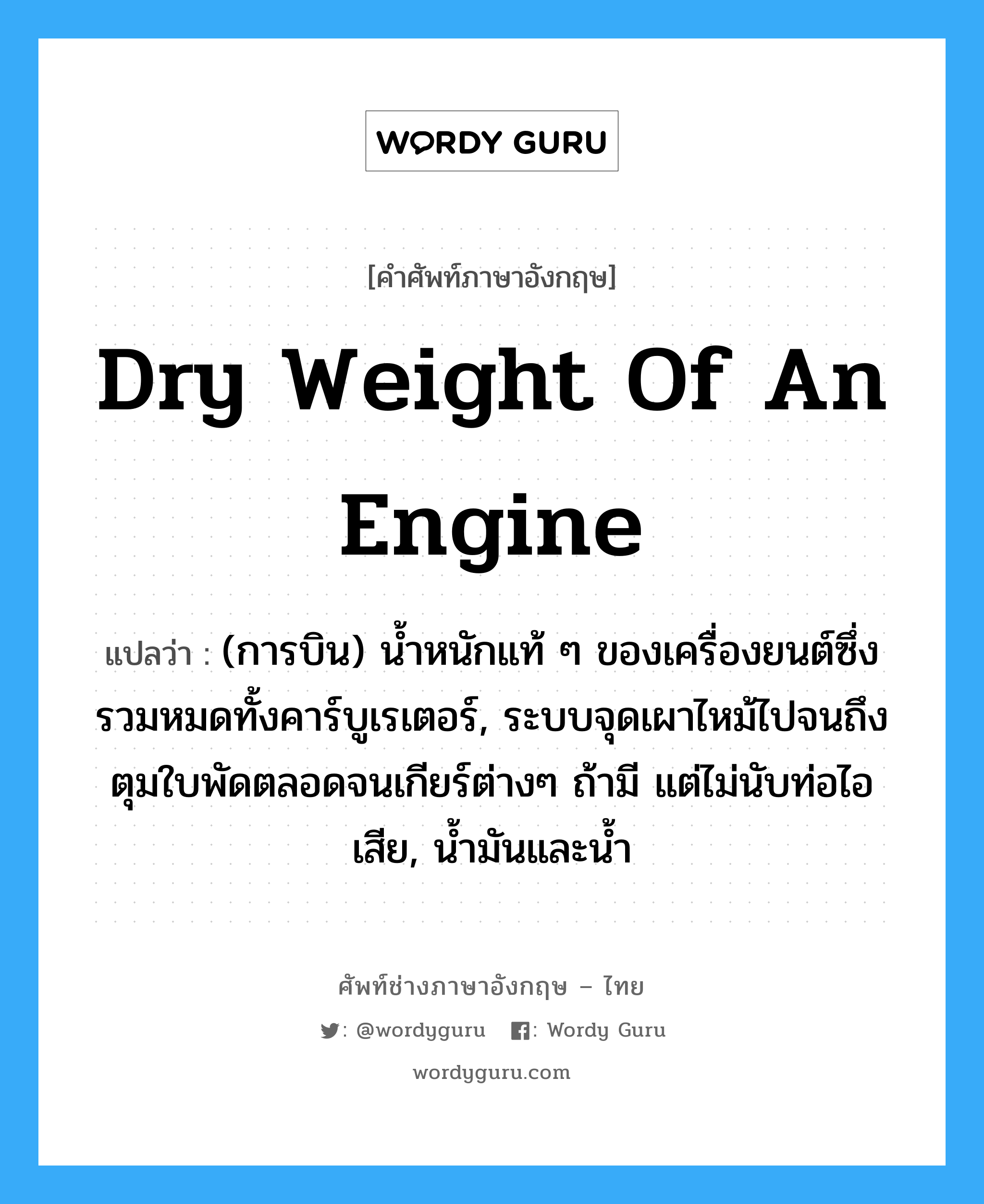 dry weight of an engine แปลว่า?, คำศัพท์ช่างภาษาอังกฤษ - ไทย dry weight of an engine คำศัพท์ภาษาอังกฤษ dry weight of an engine แปลว่า (การบิน) น้ำหนักแท้ ๆ ของเครื่องยนต์ซึ่งรวมหมดทั้งคาร์บูเรเตอร์, ระบบจุดเผาไหม้ไปจนถึงตุมใบพัดตลอดจนเกียร์ต่างๆ ถ้ามี แต่ไม่นับท่อไอเสีย, น้ำมันและน้ำ