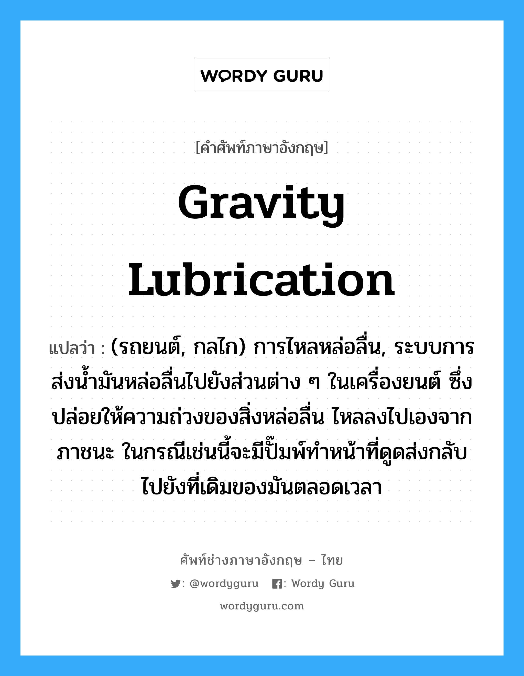 gravity lubrication แปลว่า?, คำศัพท์ช่างภาษาอังกฤษ - ไทย gravity lubrication คำศัพท์ภาษาอังกฤษ gravity lubrication แปลว่า (รถยนต์, กลไก) การไหลหล่อลื่น, ระบบการส่งน้ำมันหล่อลื่นไปยังส่วนต่าง ๆ ในเครื่องยนต์ ซึ่งปล่อยให้ความถ่วงของสิ่งหล่อลื่น ไหลลงไปเองจากภาชนะ ในกรณีเช่นนี้จะมีปั๊มพ์ทำหน้าที่ดูดส่งกลับไปยังที่เดิมของมันตลอดเวลา