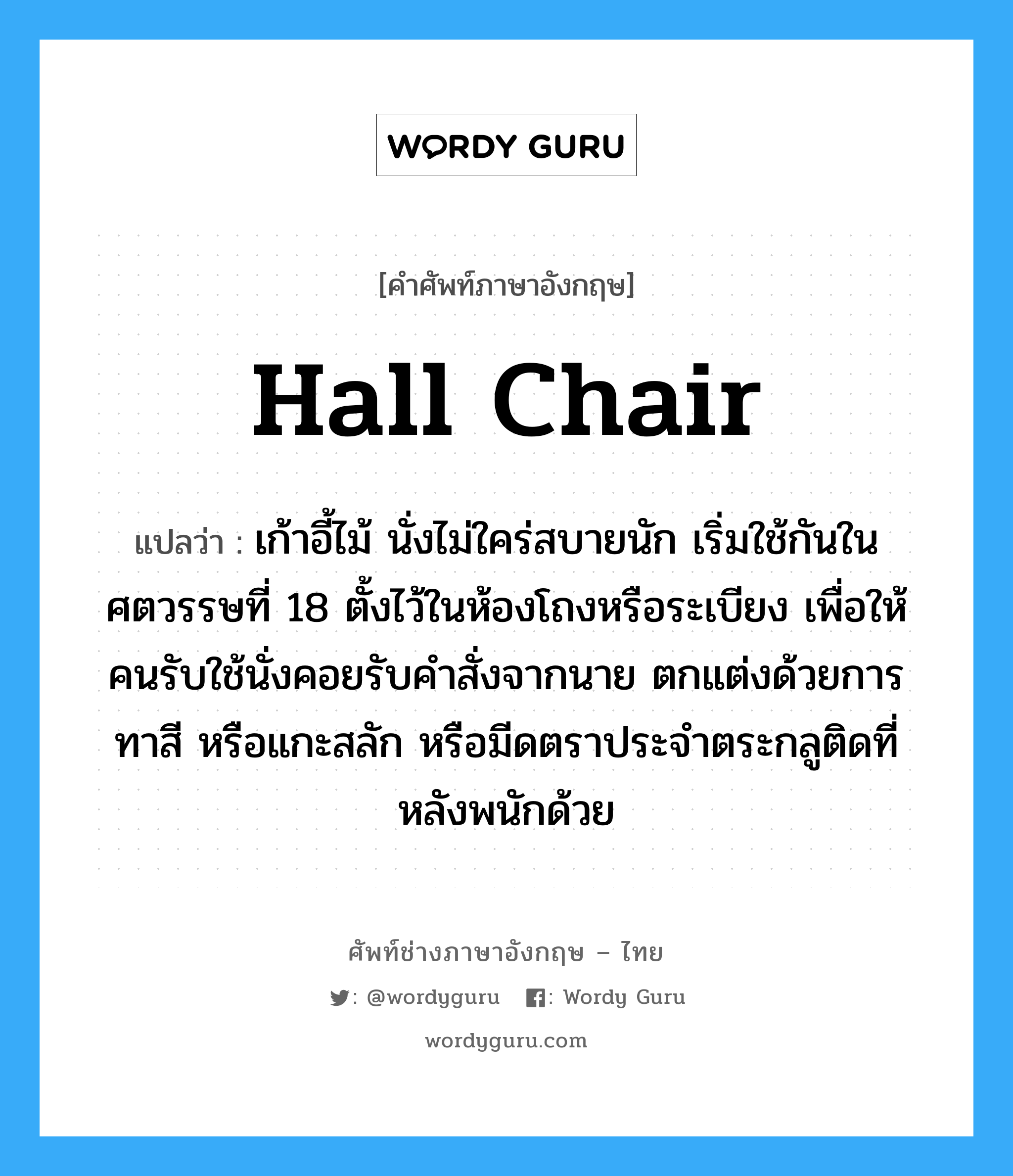 hall chair แปลว่า?, คำศัพท์ช่างภาษาอังกฤษ - ไทย hall chair คำศัพท์ภาษาอังกฤษ hall chair แปลว่า เก้าอี้ไม้ นั่งไม่ใคร่สบายนัก เริ่มใช้กันในศตวรรษที่ 18 ตั้งไว้ในห้องโถงหรือระเบียง เพื่อให้คนรับใช้นั่งคอยรับคำสั่งจากนาย ตกแต่งด้วยการทาสี หรือแกะสลัก หรือมีดตราประจำตระกลูติดที่หลังพนักด้วย