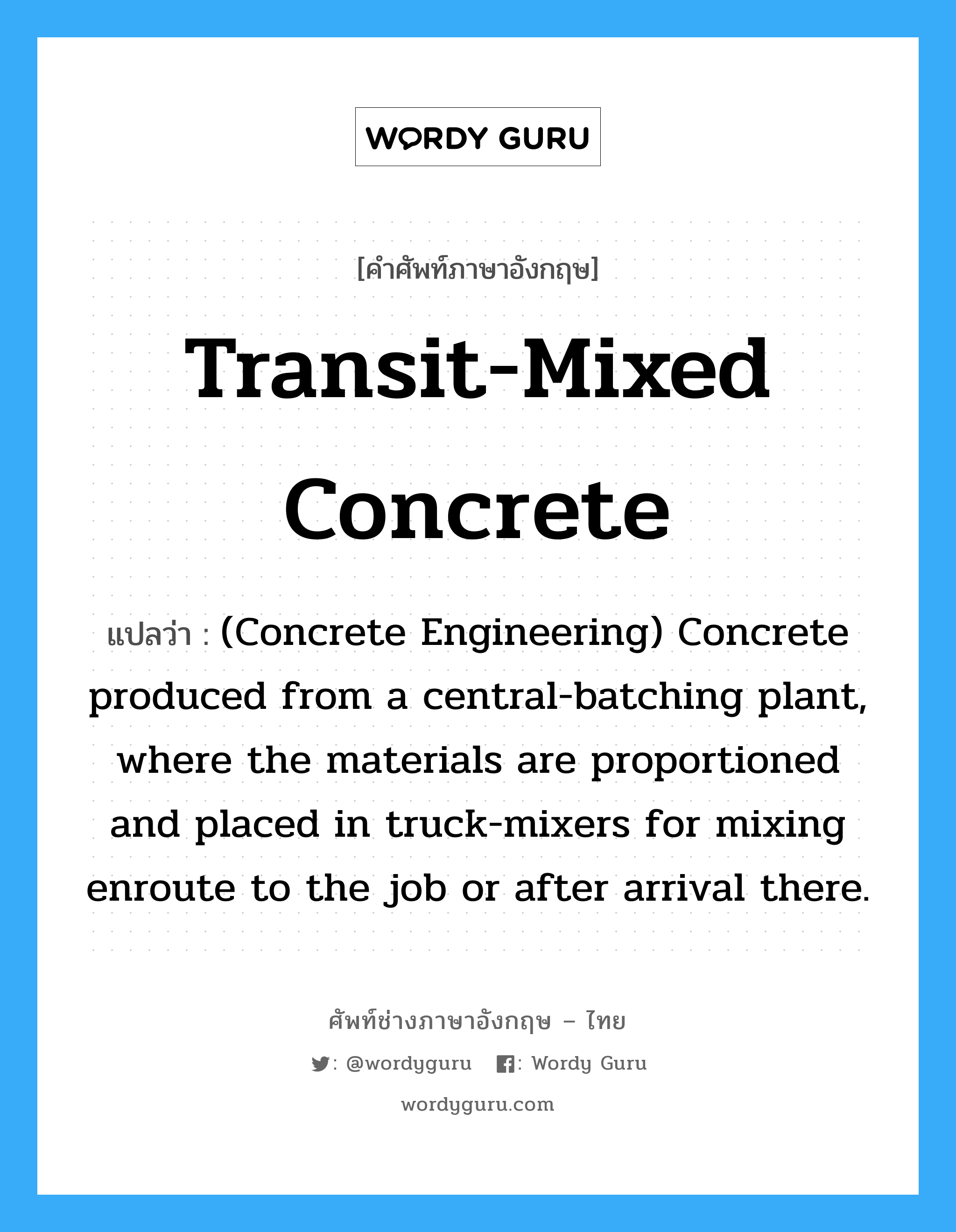 Transit-Mixed Concrete แปลว่า?, คำศัพท์ช่างภาษาอังกฤษ - ไทย Transit-Mixed Concrete คำศัพท์ภาษาอังกฤษ Transit-Mixed Concrete แปลว่า (Concrete Engineering) Concrete produced from a central-batching plant, where the materials are proportioned and placed in truck-mixers for mixing enroute to the job or after arrival there.