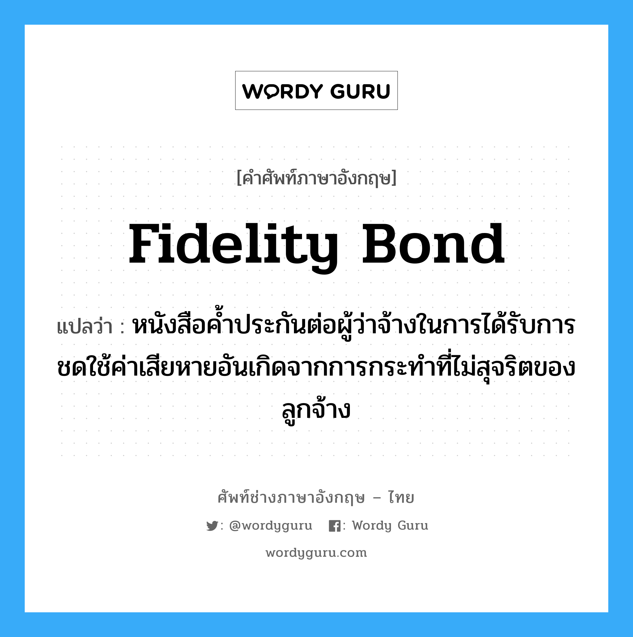 Fidelity Bond แปลว่า?, คำศัพท์ช่างภาษาอังกฤษ - ไทย Fidelity Bond คำศัพท์ภาษาอังกฤษ Fidelity Bond แปลว่า หนังสือค้ำประกันต่อผู้ว่าจ้างในการได้รับการชดใช้ค่าเสียหายอันเกิดจากการกระทำที่ไม่สุจริตของลูกจ้าง