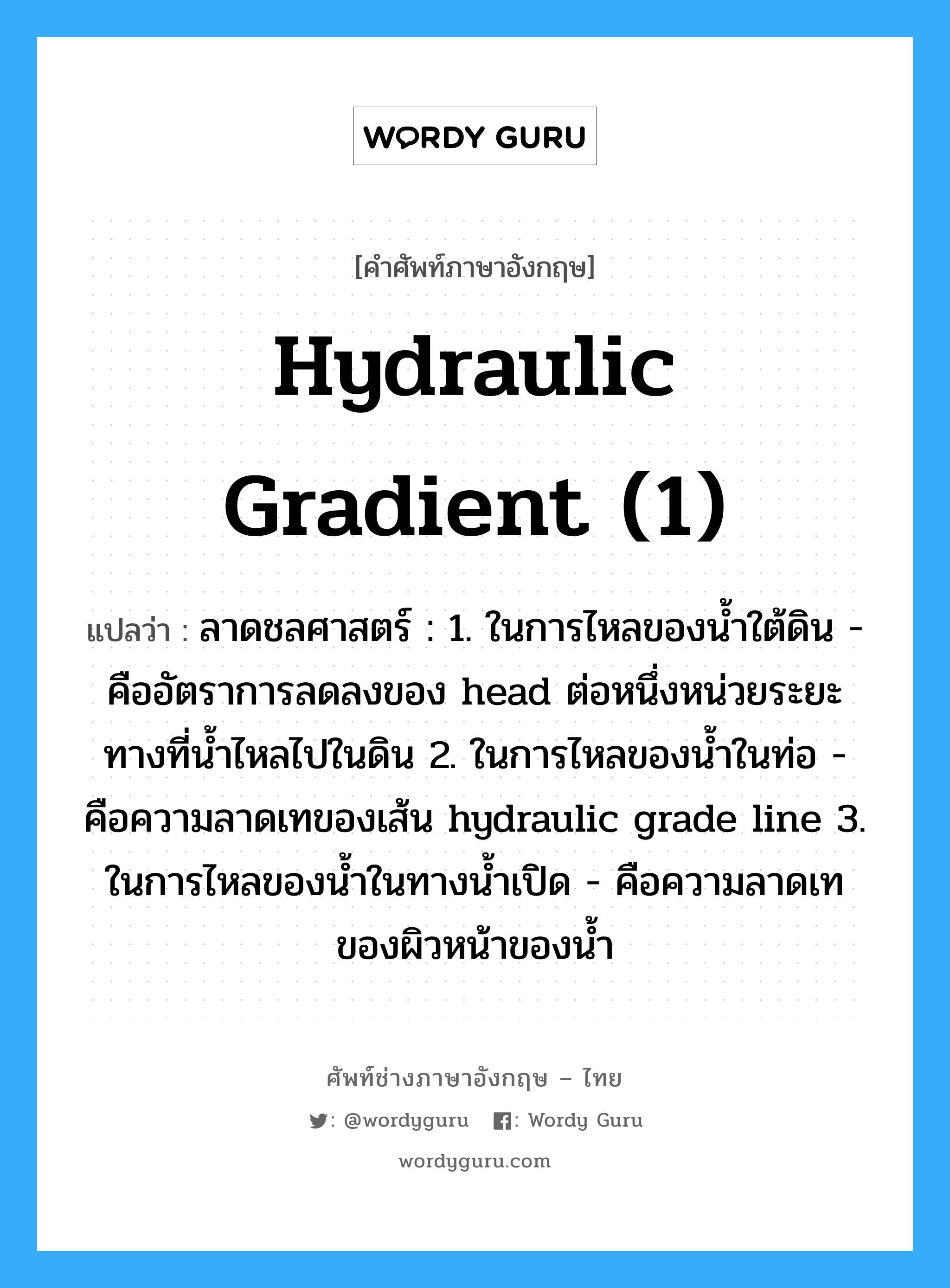 hydraulic gradient (1) แปลว่า?, คำศัพท์ช่างภาษาอังกฤษ - ไทย hydraulic gradient (1) คำศัพท์ภาษาอังกฤษ hydraulic gradient (1) แปลว่า ลาดชลศาสตร์ : 1. ในการไหลของน้ำใต้ดิน - คืออัตราการลดลงของ head ต่อหนึ่งหน่วยระยะทางที่น้ำไหลไปในดิน 2. ในการไหลของน้ำในท่อ - คือความลาดเทของเส้น hydraulic grade line 3. ในการไหลของน้ำในทางน้ำเปิด - คือความลาดเทของผิวหน้าของน้ำ
