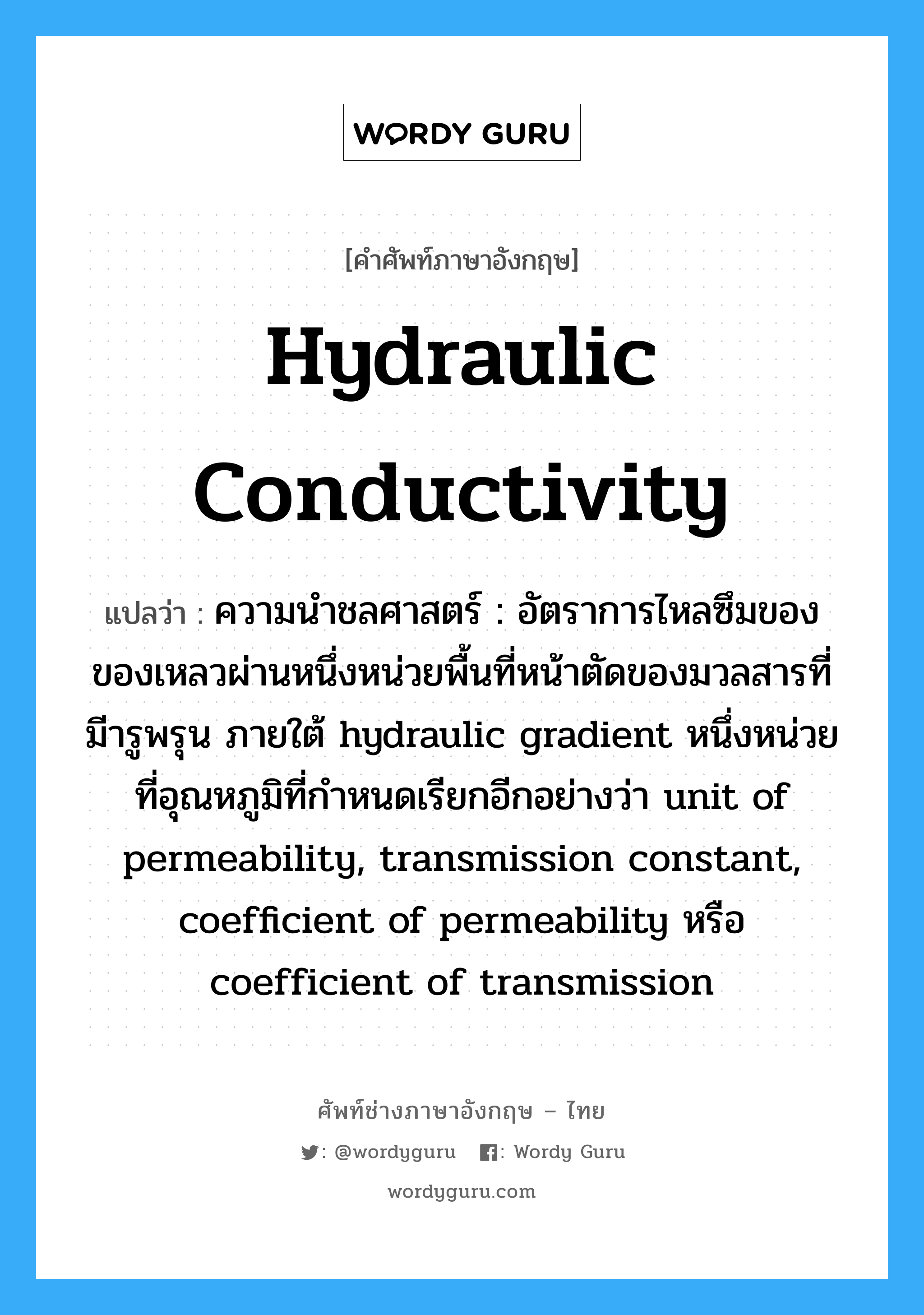 hydraulic conductivity แปลว่า?, คำศัพท์ช่างภาษาอังกฤษ - ไทย hydraulic conductivity คำศัพท์ภาษาอังกฤษ hydraulic conductivity แปลว่า ความนำชลศาสตร์ : อัตราการไหลซึมของของเหลวผ่านหนึ่งหน่วยพื้นที่หน้าตัดของมวลสารที่มีารูพรุน ภายใต้ hydraulic gradient หนึ่งหน่วย ที่อุณหภูมิที่กำหนดเรียกอีกอย่างว่า unit of permeability, transmission constant, coefficient of permeability หรือ coefficient of transmission